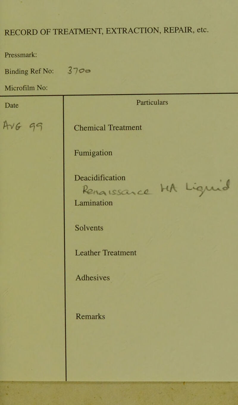 RECORD OF TREATMENT, EXTRACTION, REPAIR, etc. Pressmark: Binding Ref No: 37<?c» Microfilm No: Date Particulars Chemical Treatment Fumigation Deacidification , . Lamination Solvents Leather Treatment Adhesives Remarks