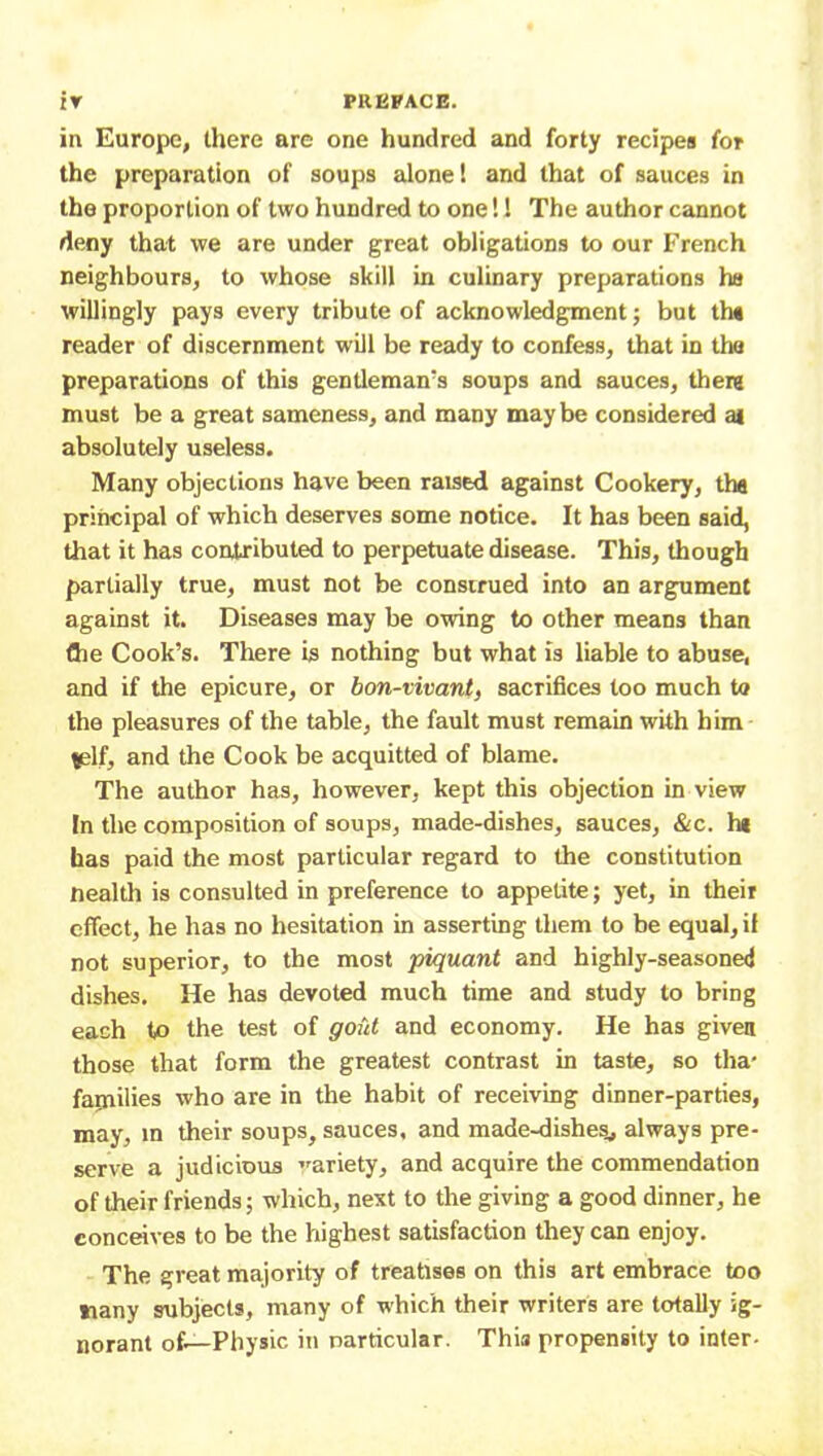 in Europe, there are one hundred and forty recipes for the preparation of soups alone! and that of sauces in the proportion of two hundred to one!! The author cannot deny that we are under great obligations to our French neighbours, to whose skill in culinary preparations ha willingly pays every tribute of acknowledgment; but th« reader of discernment will be ready to confess, that in the preparations of this gentleman’s soups and sauces, there must be a great sameness, and many may be considered ai absolutely useless. Many objections have been raised against Cookery, tha principal of which deserves some notice. It has been said, that it has contributed to perpetuate disease. This, though partially true, must not be construed into an argument against it. Diseases may be owing to other means than (he Cook’s. There is nothing but what is liable to abuse, and if the epicure, or bon-vivant, sacrifices too much to the pleasures of the table, the fault must remain with him *elf, and the Cook be acquitted of blame. The author has, however, kept this objection in view In the composition of soups, made-dishes, sauces, &c. h* has paid the most particular regard to the constitution nealth is consulted in preference to appetite; yet, in their effect, he has no hesitation in asserting them to be equal, il not superior, to the most piquant and highly-seasoned dishes. He has devoted much time and study to bring each to the test of gout and economy. He has given those that form the greatest contrast in taste, so tha- farnilies who are in the habit of receiving dinner-parties, may, in their soups, sauces, and made-dishes, always pre- serve a judicious variety, and acquire the commendation of their friends; which, next to the giving a good dinner, he conceives to be the highest satisfaction they can enjoy. The great majority of treatises on this art embrace too nany subjects, many of which their writers are totally ig- norant of—Physic iti particular. This propensity to inter-