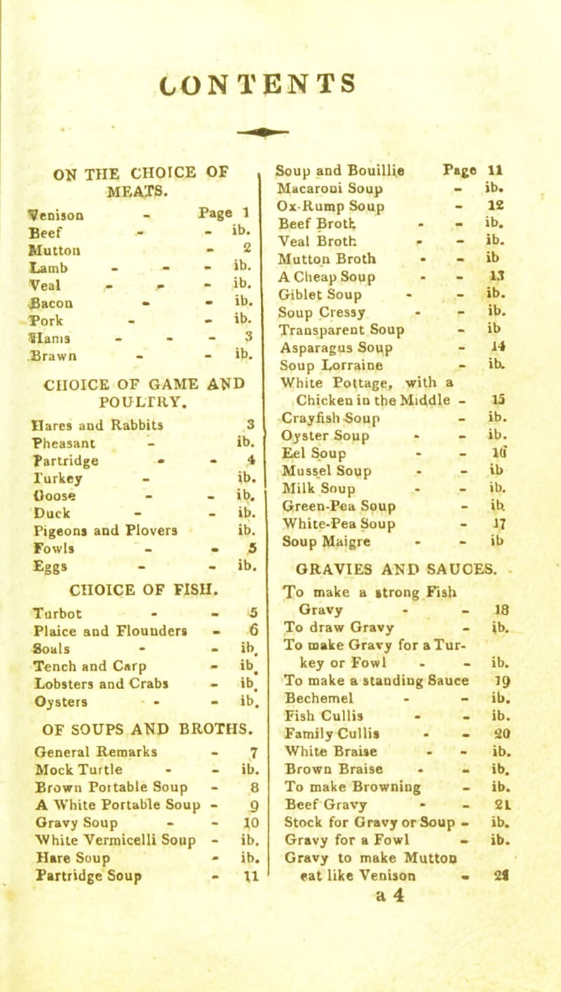 CONTENTS ON THE CHOICE OF MEATS. Venison Page 1 Beef - ib. Mutton 2 Lamb . - ib. Veal ^ - ib. Bacon - - ib. Pork • ib. Slams 3 Brawn - ib. CHOICE OF GAME A*ID POULTRY. Hares and Rabbits 3 Pheasant ib. Partridge * - 4 Turkey ib. {loose - ib. Duck . ib. Pigeons and Plovers ib. Fowls • 5 Eggs - ib. CHOICE OF FISH. Turbot - 5 Plaice and Flounders • 6 8oals • ib# Tench and Carp - ib. Lobsters and Crabs - ib] Oysters - ib. OF SOUPS AND BROTHS. General Remarks 7 Mock Turtle ib. Brown Portable Soup 8 A White Portable Soup - 9 Gravy Soup 10 White Vermicelli Soup - ib. Hare Soup - ib. Partridge Soup U Soup and Bouillie Page 11 Macaroni Soup ib. Ox-Rump Soup 12 Beef Broth ib. Veal Broth ib. Mutton Broth ib A Cheap Soup 13 Giblet Soup ib. Soup Cressy ib. Transparent Soup ib Asparagus Soup 14 Soup Lorraine ib. White Pottage, with a Chicken in the Middle - 15 Crayfish-Soup ib. Oyster Soup ib. Eel Soup ltf Mussel Soup ib Milk Soup ib. Green-Pea Soup ib White-Pea Soup 17 Soup Maigre ib GRAVIES AND SAUCES. To make a strong Fish Gravy 18 To draw Gravy ib. To make Gravy for a Tur- key or Fowl ib. To make a standing Sauce 19 Bechemel ib. Fish Cullis ib. Family Cullis 20 White BraUe ib. Brown Braise ib. To make Browning ib. Beef Gravy 2L Stock for Gravy or Soup - ib. Gravy for a Fowl ib. Gravy to make Mutton eat like Venison - 24