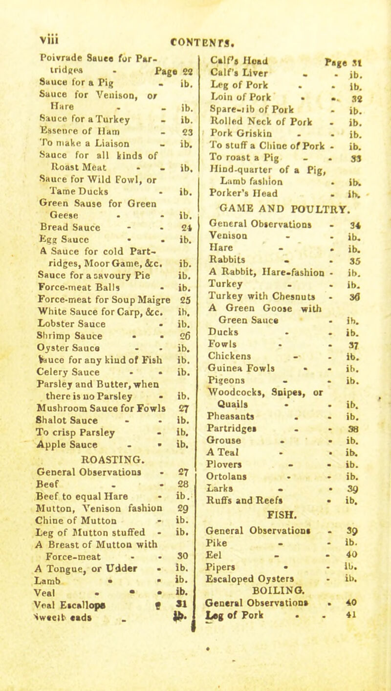 Poivrade Sauee for Par- tridges . Page 82 Sauce for a Pig ib. Sauce for Venison, or Hare ib. Sauce for a Turkey ib. Essence of Ham 23 To make a Liaison ib. Sauce for all kinds of Roast Meat ib. Sauce for Wild Fowl, or Tame Ducks ib. Green Sause for Green Geese ib. Bread Sauce 24 Egg Sauce ib. A Sauce for cold Part- ridges, Moor Game, &c. ib. Sauce for a savoury Pie ib. Force-meat Balls ib. Force-meat for Soup Maigre 25 White Sauce for Carp, &c. ib. Lobster Sauce ib. Shrimp Sauce 26 Oyster Sauce ib. Vauce for any kind of Fish ib. Celery Sauce ib. Parsley and Butter, when there is uo Parsley ib. Mushroom Sauce for Fowls 27 Shalot Sauce ib. To crisp Parsley ib. Apple Sauce - • ib. ROASTING. General Observations 27 Beef 28 Beef to equal Hare ib. Mutton, Venison fashion 29 Chine of Mutton ib. Leg of Mutton stuffed - ib. A Breast of Mutton with Force-meat SO A Tongue, or Udder ib. Lamb • • ib. Veal - • • ib. Veal Escallops • SI Sweelt cads Calf’s Hoad page j| Calf’s Liver - . jb. Leg of Pork ib. Loin of Pork • 32 Spare-lib of Pork ib. Rolled Neck of Pork ib. Pork Griskin ib. To stuff a Chine of Pork ib. To roast a Pig Hind-quarter of a Pig, Lamb fashion 33 ib. Porker’s Head ihw GAME AND POULTRY. General Observations 34 Venison ib. Hare ib. Rabbits 35 A Rabbit, Hare-fashion ib. Turkey ib. Turkey with Cbesnuts A Green Goose with 36 Green Sauce ib. Ducks ib. Fowls 37 Chickens ib. Guinea Fowls ib. Pigeons Woodcocks, Snipes, or ib. Quails ib. Pheasants ib. Partridges 38 Grouse ib. A Teal ib. Plovers ib. Ortolans ib. Larks - 39 Ruffs and Reefs FISH. ib. General Observations 39 Pike ib. Eel 40 Pipers • ib. Escaloped Oysters BOILING. ib. General Observations • 40 Leg of Pork 41