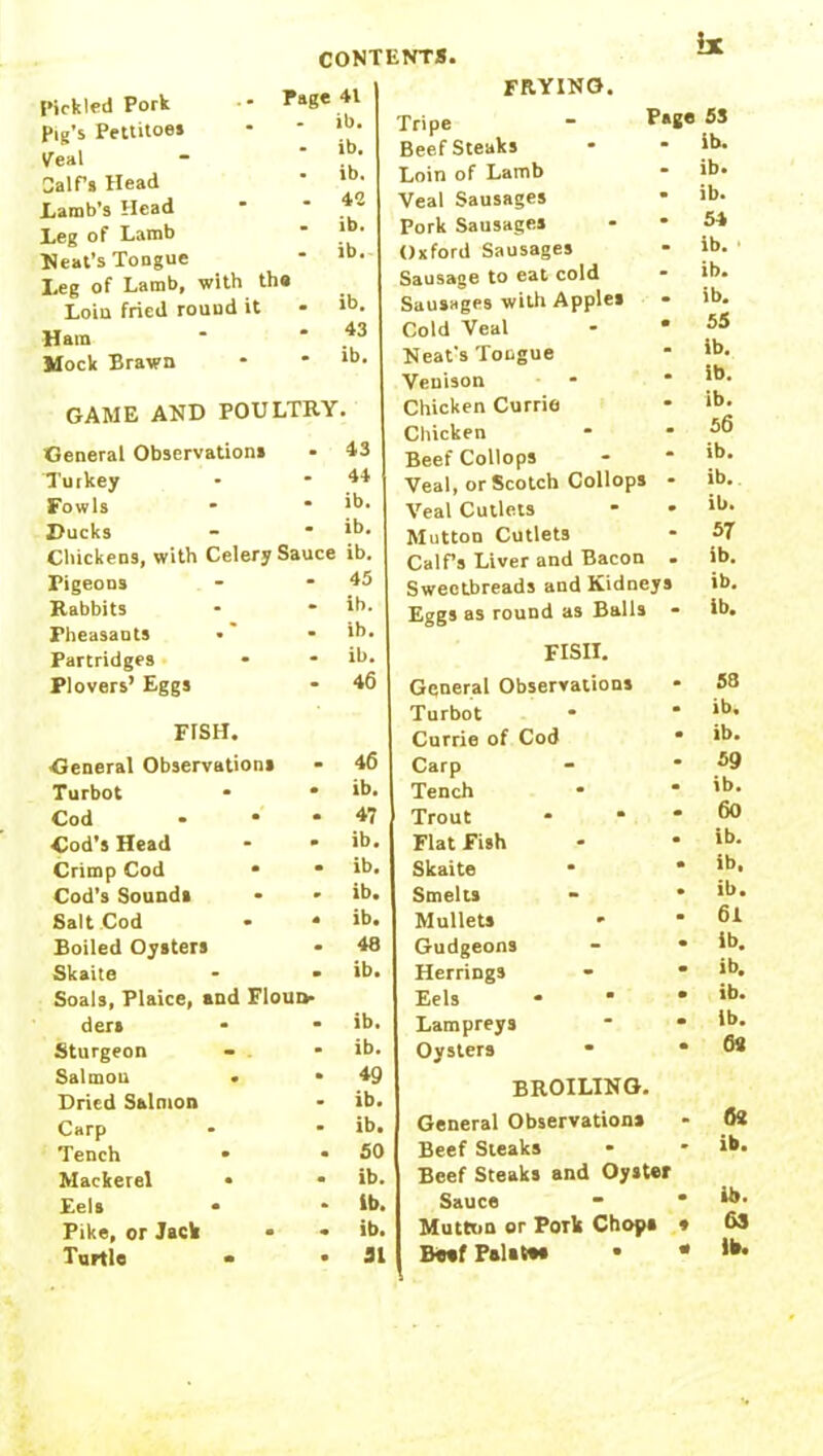 be Pickled Pork •* Tage Pig’s Pettitoes Veal Calf’s Head .Lamb’s Head Leg of Lamb Neat’s Tongue Leg of Lamb, with the Loiu fried round it Ham Mock Brawn 41 ib. ib. ib. 42 ib. ib. ib. 43 ib. GAME AND POULTRY. General Observation* - 43 Turkey - 44 Fowls * ib. Ducks - ib. Chickens, with Celery Sauce ib. Pigeons * 45 Rabbits * ib. Pheasants • ib. Partridges - ib. Plovers’ Eggs * 46 FISH. General Observations 46 Turbot • ib. Cod • 47 Cod’s Head • ib. Crimp Cod • • ib. Cod’s Sounds ib. Salt Cod * S ib. Boiled Oysters 48 Skaite - - Soals, Plaice, and FIoud- ib. der* m ib. Sturgeon ib. Salmon • m 49 Dried Salmon ib. Carp ib. Tench • 50 Mackerel • ib. Eels * ib. Pike, or Jack • ib. Turtle • • 51 FRYING. Tripe - P*8« 55 Beefsteaks ID. Loin of Lamb ib* Veal Sausages • ib. Pork Sausages 54 Oxford Sausages ib. Sausage to eat cold ib. Sausages with Apples ib. Cold Veal • 55 Neat's Tongue ib. Venison ib. Chicken Currie ib. Chicken 56 Beef Collops ib. Veal, or Scotch Collops ib. Veal Cutlets ib. Mutton Cutlets 57 Calf’s Liver and Bacon ib. Sweetbreads and Kidneys ib. Eggs as round as Balls ib. FISII. General Observations 58 Turbot ib. Currie of Cod ib. Carp 59 Tench ib. Trout 60 Flat Fish ib. Skaite ib. Smelts ib. Mullets * 61 Gudgeons ib. Herrings • ib. Eels * • ib. Lampreys • ib. Oysters • 6« BROILING. General Observations - <te Beef Steaks * ib. Beef Steaks and Oyster Sauce “ • Mutton or Pork Chop* * Beef Palate* • • fsf