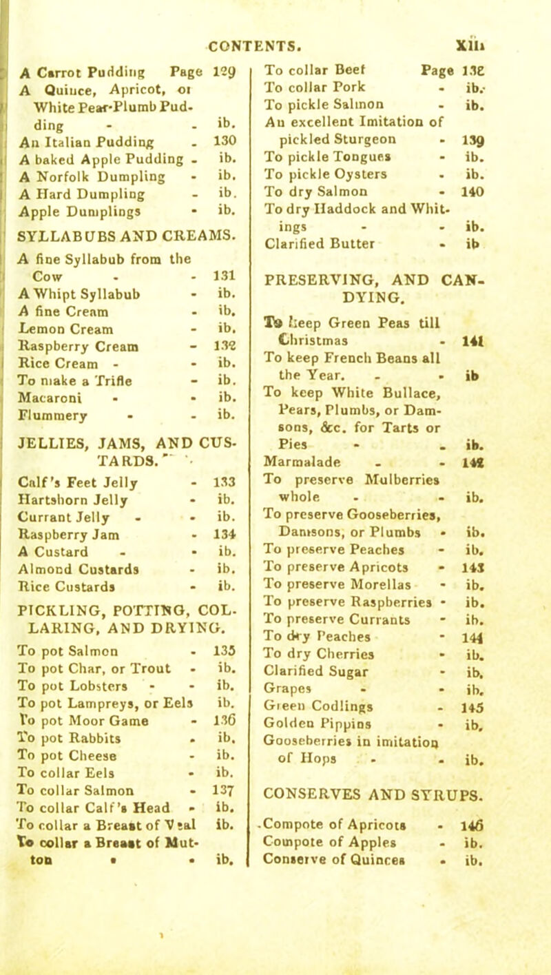 A C»rrot Pudding Page 129 A Quiuce, Apricot, 01 1 White Pear-Plumb Pud- ding - - >t>. Au Italian Pudding . 130 A baked Apple Pudding . ib. A Norfolk Dumpling - ib. A Hard Dumpling - ib. Apple Dumplings * ib. SYLLABUBS AND CREAMS. A fine Syllabub from the Cow - - 131 A Whipt Syllabub - ib. A fine Cream - ib. Lemon Cream - ib. i Raspberry Cream - 132 I Rice Cream - - ib. To make a Trifle - ib. Macaroni - - ib. Flummery - - ib. JELLIES, JAMS, AND CUS- TA RDS. •• Calf’s Feet Jelly - 133 Hartshorn Jelly - ib. Currant Jelly - - ib. Raspberry Jam - 134 A Custard - - ib. Almond Custards - ib. Rice Custards - ib. PICKLING, POTTING, COL. LARING, AND DRYING. To pot Salmon - 135 To pot Char, or Trout - ib. To pot Lobsters - - ib. To pot Lampreys, or Eels ib. Vo pot Moor Game - 136 To pot Rabbits - ib. To pot Cheese - ib. To collar Eels • ib. To collar Salmon • 137 To collar Calf’s Head - ib. To collar a Breast of V sal ib. To collar a Breast of Mut- ton • • ib. To collar Beef Page LIE To collar Pork . ib.- To pickle Salmon - ib. Au excellent Imitation of pickled Sturgeon . ljg To pickle Tongues - ib. To pickle Oysters . ib. To dry Salmon - 140 To dry Haddock and Whit- ings - - ib. Clarified Butter • ib PRESERVING, AND CAN- DYING. T9 heep Green Peas till Christmas • 141 To keep French Beans all the Year. - - ib To keep White Bullace, Pears, Plumbs, or Dam- sons, &c. for Tarts or Pies - _ ib. Marmalade - - 14! To preserve Mulberries whole . — ib. To preserve Gooseberries, Damsons, or Plumbs • ib. To preserve Peaches - ib. To preserve Apricots * 143 To preserve Morellas - ib. To preserve Raspberries • ib. To preserve Currants - ib. To dry Peaches - 144 To dry Cherries - ib. Clarified Sugar - ib. Grapes - - ib, Gieen Codlings - 145 Golden Pippins • ib. Gooseberries in imitation of Hops - . ib. CONSERVES AND SYRUPS. Compote of Apricots - 146 Compote of Apples - ib. Conserve of Quinces • ib.