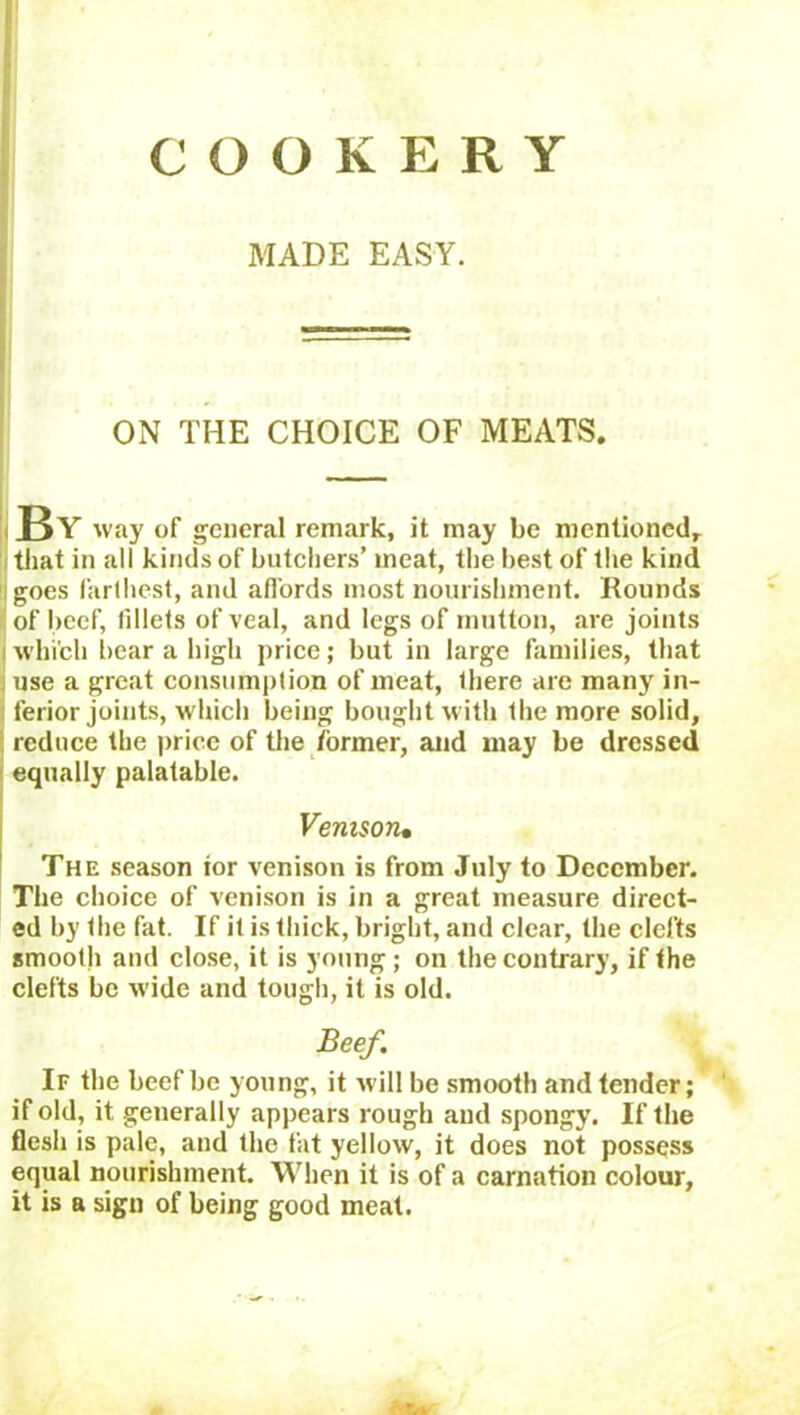 COOKERY MADE EASY. ON THE CHOICE OF MEATS. By way of general remark, it may be mentioned that in all kinds of butchers’ meat, the best of the kind goes farthest, and affords most nourishment. Rounds of beef, fillets of veal, and legs of mutton, are joints j which bear a high price; but in large families, that use a great consumption of meat, there are many in- ferior joints, which being bought with the more solid, reduce the price of the former, and may be dressed equally palatable. Venisoru The season ior venison is from July to December. The choice of venison is in a great measure direct- ed by Ihe fat. If it is thick, bright, and clear, the clefts smooth and close, it is young; on the contrary, if the clefts be wide and tough, it is old. Beef. If the beef be young, it will be smooth and tender; if old, it generally appears rough and spongy. If the flesh is pale, and the fat yellow, it does not possess equal nourishment. When it is of a carnation colour, it is a sign of being good meat.