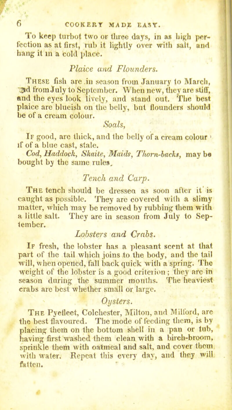 To keep turbot two or three days, in as high per- fection as at first, rub it lightly over with salt, and hang it in a cold place. Plaice and Flounders. These fish are in season from January to March, jd from July to September. When new, they are stiff, and the eyes look lively, and stand out. The best plaice are blueish on the belly, but flounders should be of a cream colour. Soals, If good, are thick, and the belly of a cream colour 1 if of a blue cast, stale. Cod, Haddock, Skaite, Maids, Thorn-backs, may be bought by the same rules. Tench and Carp. The tench should be dressea as soon after it is caught as possible. They are covered with a slimy matter, which may be removed by rubbing them with a little salt. They are in season from July to Sep- tember. Lobsters and Crabs. If fresh, the lobster has a pleasant scent at that part of the tail which joins to the body, and the tail will, when opened, fall back quick w ith a spring. The weight of the lobster is a good criterion ; they are in season during the summer months. The heaviest crabs are best whether small or large. Oysters. The Pyetleet, Colchester, Milton, and Milford, are the best flavoured. The mode of feeding them, is by placing them on the bottom shell in a pan or tub, having first Washed them clean with a birch-broom, sprinkle them with oatmeal and salt, and cover them with Water. Repeat this every day, and they will fatten.