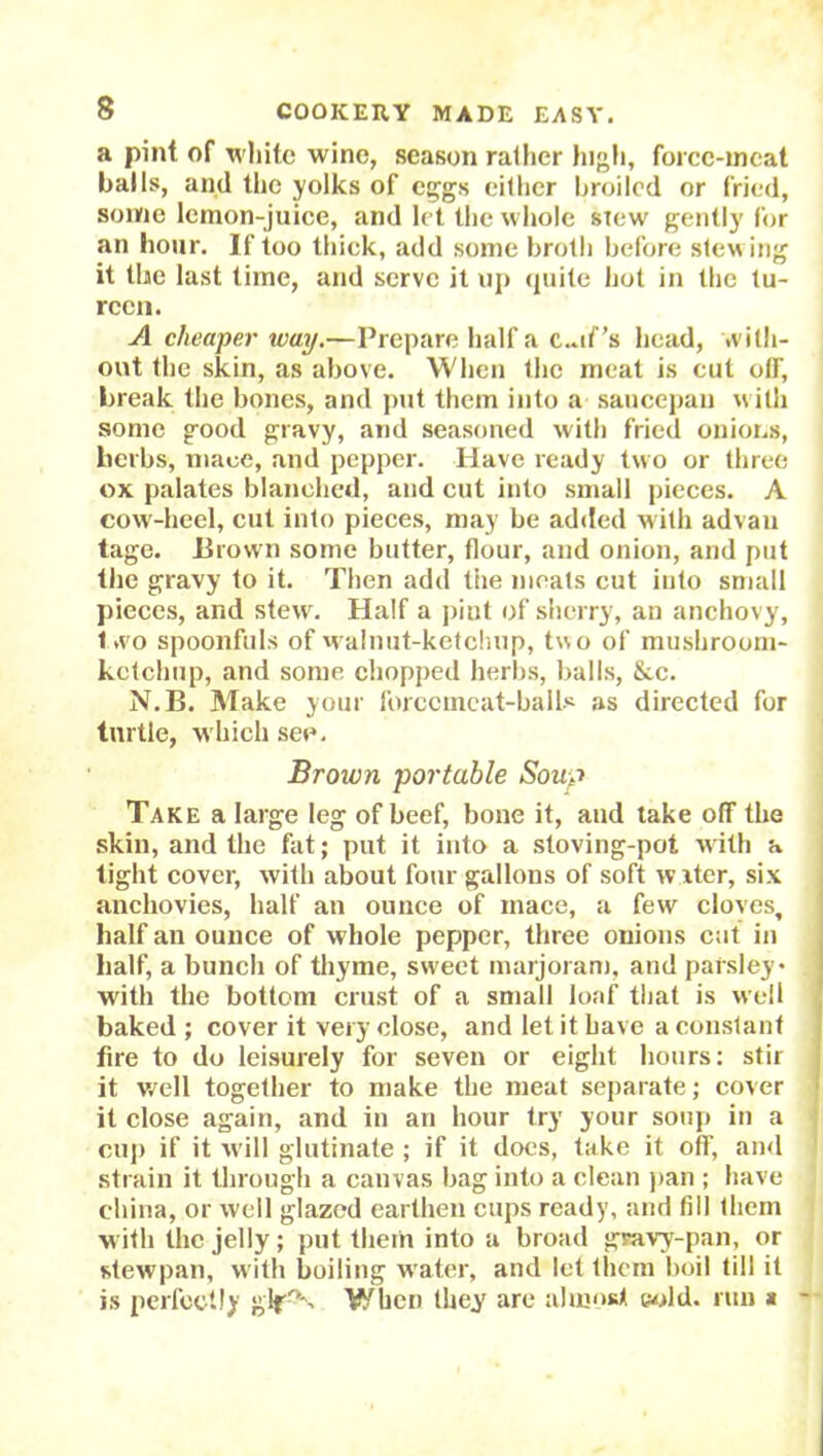 a pint of white wine, season rather high, force-meat balls, and the yolks of eggs either broiled or fried, some lcmon-juice, and let the whole stew gently for an hour. If too thick, add some broth before stewing it the last time, and serve it up quite hot in the tu- reen. A cheaper way.—Prepare half a c..if’s head, with- out the skin, as above. When the meat is cut off, break the bones, and put them into a saucepan with some good gravy, arid seasoned with fried onions, herbs, mace, and pepper. Have ready two or three ox palates blanched, and cut into small pieces. A cow-heel, cut into pieces, may be added with advan tage. Brown some butter, flour, and onion, and put the gravy to it. Then add the meats cut into small pieces, and stew. Half a pint of sherry, an anchovy, two spoonfuls of walnut-ketchup, two of mushroom- kctchup, and some chopped herbs, balls, &c. N.B. Make your forcemeat-ball* as directed for turtle, which see. Brown portable Sous Take a large leg of beef, bone it, and take off the skin, and the fat; put it into a stoving-pot with a tight cover, with about four gallons of soft water, six anchovies, half an ounce of mace, a few cloves, half an ounce of whole pepper, three onions cut in half, a bunch of thyme, sweet marjoram, and parsley* with the bottom crust of a small loaf that is well baked ; cover it very close, and let it have a constant fire to do leisurely for seven or eight hours: stir it well together to make the meat separate; cover it close again, and in an hour try your soup in a cup if it will glutinate ; if it docs, take it off, and strain it through a canvas bag into a clean pan ; have china, or well glazed earthen cups ready, and fill them with the jelly; put them into a broad gravy-pan, or stewpan, with boiling water, and let them boil till it is perfectly gif0*. When they arc almost cold, run a -