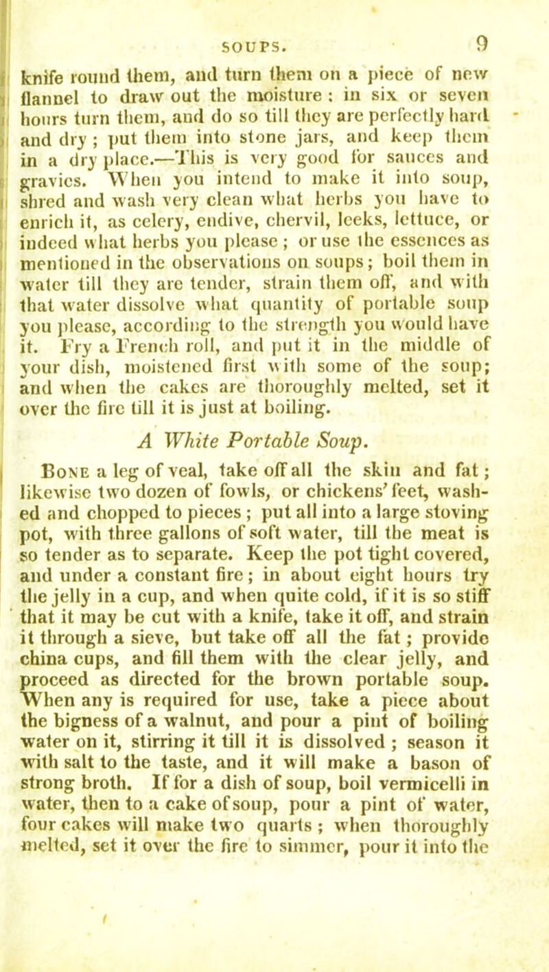 knife round them, and turn them on a piece of new i flannel to draw out the moisture : in six or seven i hours turn them, and do so till they are perfectly hard i and dry ; put them into stone jars, and keep them in a dry place.—This is very good for sauces and gravies. When you intend to make it into soup, i shred and wash very clean what herbs you have to enrich it, as celery, endive, chervil, leeks, lettuce, or indeed what herbs you please ; or use the essences as mentioned in the observations on soups; boil them in water till they are tender, strain them off, and with that water dissolve what quantity of portable soup you please, according to the strength you would have it. Fry a French roll, and put it in the middle of your dish, moistened first \\ith some of the soup; and when the cakes are thoroughly melted, set it over the fire till it is just at boiling. A White Portable Soup. Bone a leg of veal, take ofif all the skin and fat; likewise two dozen of fowls, or chickens’feet, wash- ed and chopped to pieces ; put all into a large stoving pot, with three gallons of soft water, till the meat is so tender as to separate. Keep the pot tight covered, and under a constant fire; in about eight hours try the jelly in a cup, and when quite cold, if it is so stiff that it may be cut w ith a knife, take it off, and strain it through a sieve, but take off all the fat; provido china cups, and fill them with the clear jelly, and proceed as directed for the brown portable soup. When any is required for use, take a piece about the bigness of a walnut, and pour a pint of boiling water on it, stirring it till it is dissolved ; season it with salt to the taste, and it will make a bason of strong broth. If for a dish of soup, boil vermicelli in water, then to a cake of soup, pour a pint of water, four cakes will make two quarts ; when thoroughly melted, set it over the fire to simmer, pour it into the