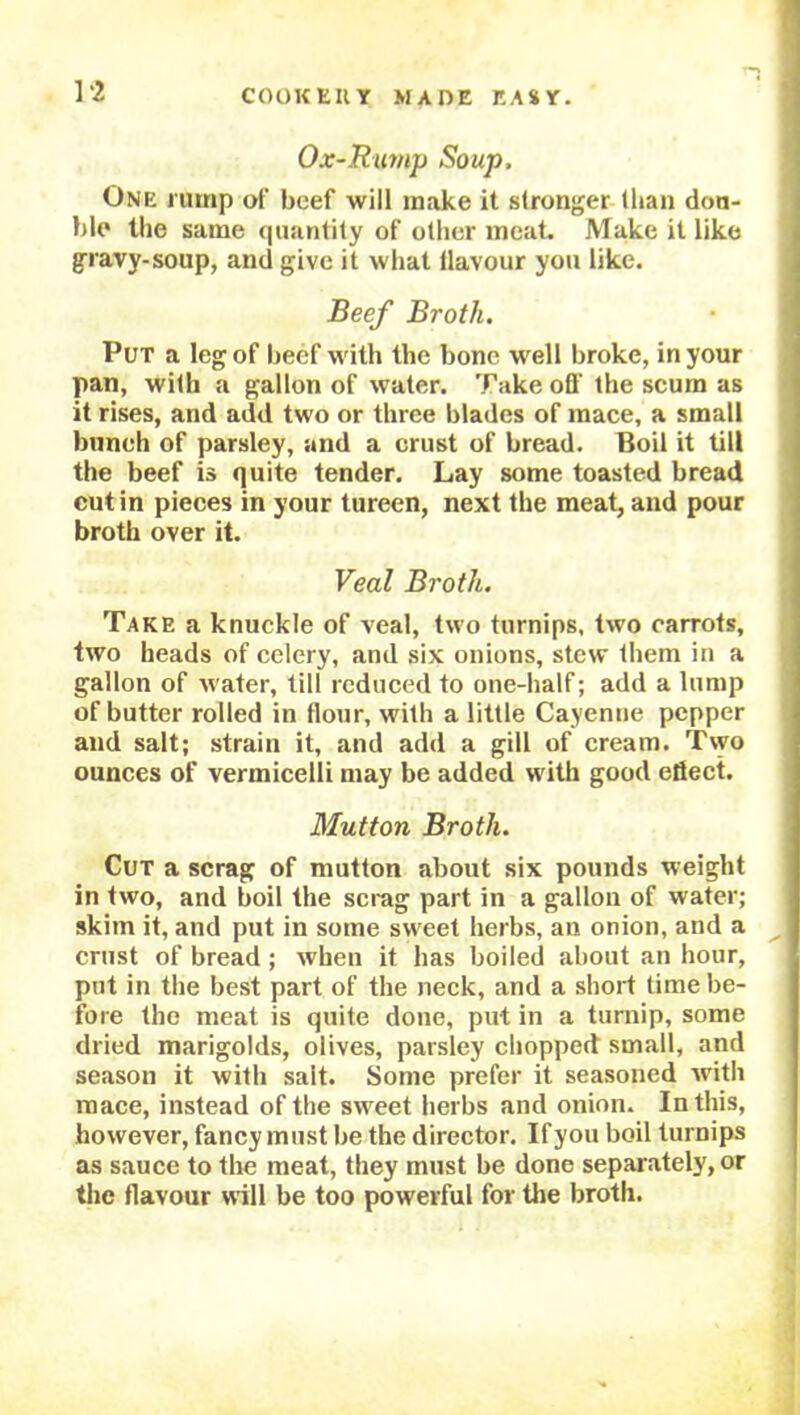 ] ‘2 Ox-Rump Soup, One rump of beef will make it stronger (ban doa- ble the same quantity of other meat. Make it like gravy-soup, and give it what llavour you like. Beef Broth. Put a leg of beef w ith the bone well broke, in your pan, with a gallon of water. Take off the scum as it rises, and add two or three blades of mace, a small bunch of parsley, and a crust of bread. Boil it till the beef is quite tender. Lay some toasted bread cut in pieces in your tureen, next the meat, and pour broth over it. Veal Broth. Take a knuckle of veal, two turnips, two carrots, two heads of celery, and six onions, stew them in a gallon of water, till reduced to one-half; add a lump of butter rolled in flour, with a little Cayenne pepper and salt; strain it, and add a gill of cream. Two ounces of vermicelli may be added with good efiect. Mutton Broth. Cut a scrag of mutton about six pounds weight in two, and boil the scrag part in a gallon of water; skim it, and put in some sweet herbs, an onion, and a crust of bread ; when it has boiled about an hour, put in the best part of the neck, and a short time be- fore the meat is quite done, put in a turnip, some dried marigolds, olives, parsley chopped small, and season it with salt. Some prefer it seasoned with mace, instead of the sweet herbs and onion. In this, however, fancy must be the director. If you boil turnips as sauce to the meat, they must be done separately, or the flavour will be too powerful for the broth.