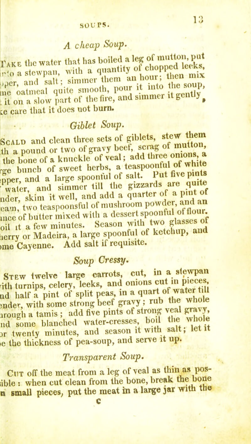 A cheap Soup. it on a slow part of the tire, and simmer it gently f ic care that it does uot burn. Giblet Soup. Scald and clean three sets of giblets, stew them th a pound or two of gravy beef, scrag of mutton, the bone of a knuckle* of veal; add three onions a •<re bunch of sweet herbs, a teaspoonful of white nner and a large spoonful of salt. Put five pints Pwater and simmer till the gizzards are quite nder skim it well, and add a quarter of a pint of cam,* two teaspoonsful of mushroom powder, and an mce of butter mixed with a dessert spoonful of flour, oil it a few minutes. Season with two glasses of jerry or Madeira, a large spoonful ot ketchup, an ime Cayenne. Add salt if requisite. Soup Cressy. Stew twelve large carrots, cut, in a stewpan ith turnips, celery, leeks, and onions cut in pieces ad half a pint of split peas in a quftrt °F wa.ter till rnder, with some strong beef gravy ; rub the wliol irough a tamis ; add five pints ot strong veal gravy nd some blanched water-cresses, boil ., jr twenty minutes, and season it with salt; let it e the thickness of pea-soup, and serve it up. Transparent Soup. Cut off the meat from a leg of veal as thin as pos- ible : when cut clean from the bone, break the bone n small pieces, put the meat in a large jar with the
