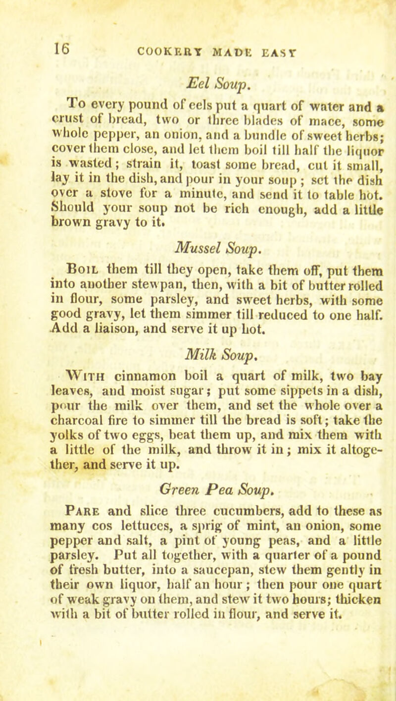 Eel Soup. To every pound of eels put a quart of water and a crust of bread, two or lliree blades of mace, some whole pepper, an onion, and a bundle of sweet herbs; cover them close, and let them boil till half the liquor is wasted; strain it, toast some bread, cut it small, lay it in the dish, and pour in your soup ; set ihe dish over a stove for a minute, and send it to table hot. Should your soup not be rich enough, add a little brown gravy to it. Mussel Soup. Boil them till they open, take them off, put them into another stevvpan, then, with a bit of butter rolled in flour, some parsley, and sweet herbs, with some good gravy, let them simmer till reduced to one half. Add a liaison, and serve it up hot. Milk Soup. AVith cinnamon boil a quart of milk, two bay leaves, and moist sugar; put some sippets in a dish, pour the milk over them, and set the w hole over a charcoal fire to simmer till the bread is soft; take the yolks of two eggs, beat them up, and mix them with a little of the milk, and throw' it in; mix it altoge- ther, and serve it up. Green Pea Soup. Pare and slice three cucumbers, add to these as many cos lettuces, a sprig of mint, an onion, some pepper and salt, a pint of young peas, and a little parsley. Put all together, with a quarter of a pound of fresh butter, into a saucepan, stew them gently in their own liquor, half an hour; then pour one quart of w eak gravy on them, and stew' it two hours; thicken with a bit of butter rolled in flour, and serve it. \