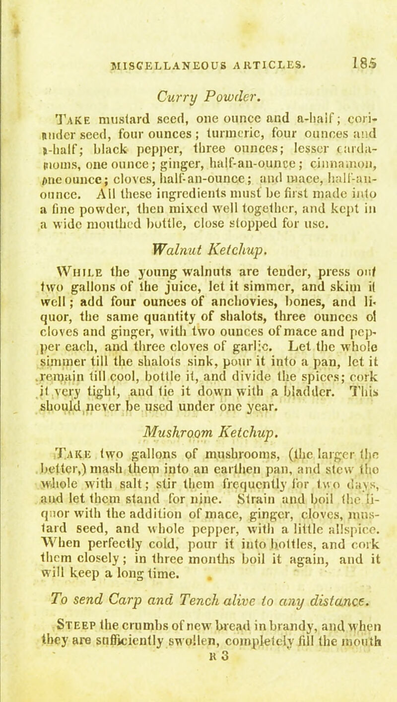 Curry Powder. Take mustard seed, one ounce and a-haif; cori- nuder seed, four ounces ; turmeric, four ounces and B-lialf; black pepper, three ounces; lesser carda- moms, one ounce; ginger, half-an-ounce; cinnamon, one ounce j cloves, half-an-ounce; and mace, half-an- onnce. All these ingredients must be first made into a fine powder, then mixed well together, and kept in a wide mouthed buttle, close stopped for use. Walnut Ketchup. While the young walnuts are tender, press out two gallons of the juice, let it simmer, and skim it well; add four ounces of anchovies, bones, and lb quor, the same quantity of shalots, three ounces ot cloves and ginger, with two ounces of mace and pep- per each, and three cloves of garlic. Let the whole simmer till the shalots sink, pour it into a pan, let it remain till cool, bottle it, and divide the spices; cork it very tight, and tie it doum with a bladder. This should never be used under one year. Mushroom Ketchup. Take two gallons of mushrooms, (the larger the better,) mash them into an earthen pan, and stew the whole with salt; stir them frequently for two days, and let them stand for nine. Strain and boil the li- quor with the addition of mace, ginger, cloves, mus- tard seed, and whole pepper, with a little allspice. When perfectly cold, pour it into bottles, and cork them closely ; in three months boil it again, and it w ill keep a long time. To send Carp and Tench alive to any distance. Steep the crumbs of new bread in brandy, and when they are sufficiently swollen, completely jill the mouth k 3