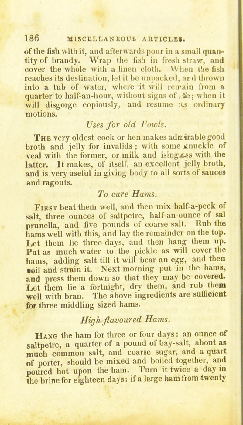 of the fish with it, and afterwards pour in a small quan- tity of brandy. Wrap the fish in fresh straw, and cover the whole with a linen cloth. When the fish reaches its destination, let it be unpacked, ar.d thrown into a tub of water, where it will remain from a quarter'to half-an-hour, without signs of , fc; when it will disgorge copiously, and resume :es ordinary motions. Uses for old Fowls. The very oldest cock or hen makes adcirablegood broth and jelly for invalids; with some Knuckle of veal with the former, or milk and ising.tss with the latter. It makes, of itself, an excellent jelly broth, and is very useful in giving body to all sorts of sauces and ragouts. To cure Hams. First beat them well, and then mix half-a-peck of salt, three ounces of saltpetre, half-an-ounce of sal prunella, and five pounds of coarse salt. Rub the bams well with this, and lay the remainder on the top. Ijct them lie three days, and then hang them up. Put as much water to the pickle as will cover the hams, adding salt till it will bear an egg, and then ooil and strain it. Next morning put in the hams, and press them down so that they may be covered. Let them lie a fortnight, dry them, and rub them well with bran. The above ingredients are sufficient for three middling sized hams. High-flavoured Hams. Hang the ham for three or four days: an ounce of saltpetre, a quarter of a pound of bay-salt, about as much common salt, and coarse sugar, and a quart of porter, should be mixed and boiled together, and poured hot upon the ham. Turn it twice a day in the brine for eighteen days: if a large hain from twenty