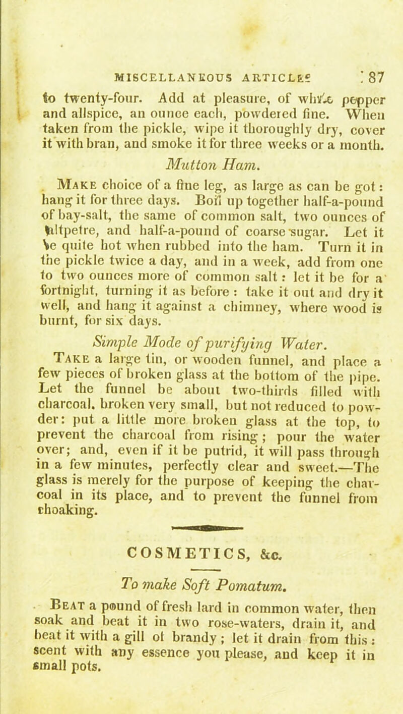 to twenty-four. Add at pleasure, of white, pepper and allspice, an ounce each, pow dered tine. When taken from the pickle, wipe it thoroughly dry, cover it with bran, and smoke it for three w'eeks or a month. Mutton Ham. Make choice of a fine leg, as large as can be got: hang it for three days. Boil up together half-a-pound of bay-salt, the same of common salt, two ounces of liltpetre, and half-a-pound of coarse •sugar. Let it V? quile hot when rubbed into the ham. Turn it in the pickle twice a day, and in a week, add from one to two ounces more of common salt: let it be for a fortnight, turning it as before : take it out and dry it well, and hang it against a chimney, where wood is burnt, for six days. Simple Mode of purifying Water. Take a large tin, or wooden funnel, and place a few pieces of broken glass at the bottom of the pipe. Let the funnel be about two-thirds fdled with charcoal, broken very small, but not reduced to pow- der: put a litlle more broken glass at the top, to prevent the charcoal from rising ; pour the water over; and, even if it be putrid, it will pass through in a few minutes, perfectly clear and sweet.—The glass is merely for the purpose of keeping the char- coal in its place, and to prevent the funnel from rhoaking. COSMETICS, &c. To make Soft Pomatum. Beat a pound of fresh lard in common water, then soak and beat it in two rose-waters, drain it, and beat it with a gill ol brandy ; let it drain from this : scent with any essence you please, and keep it in small pots.