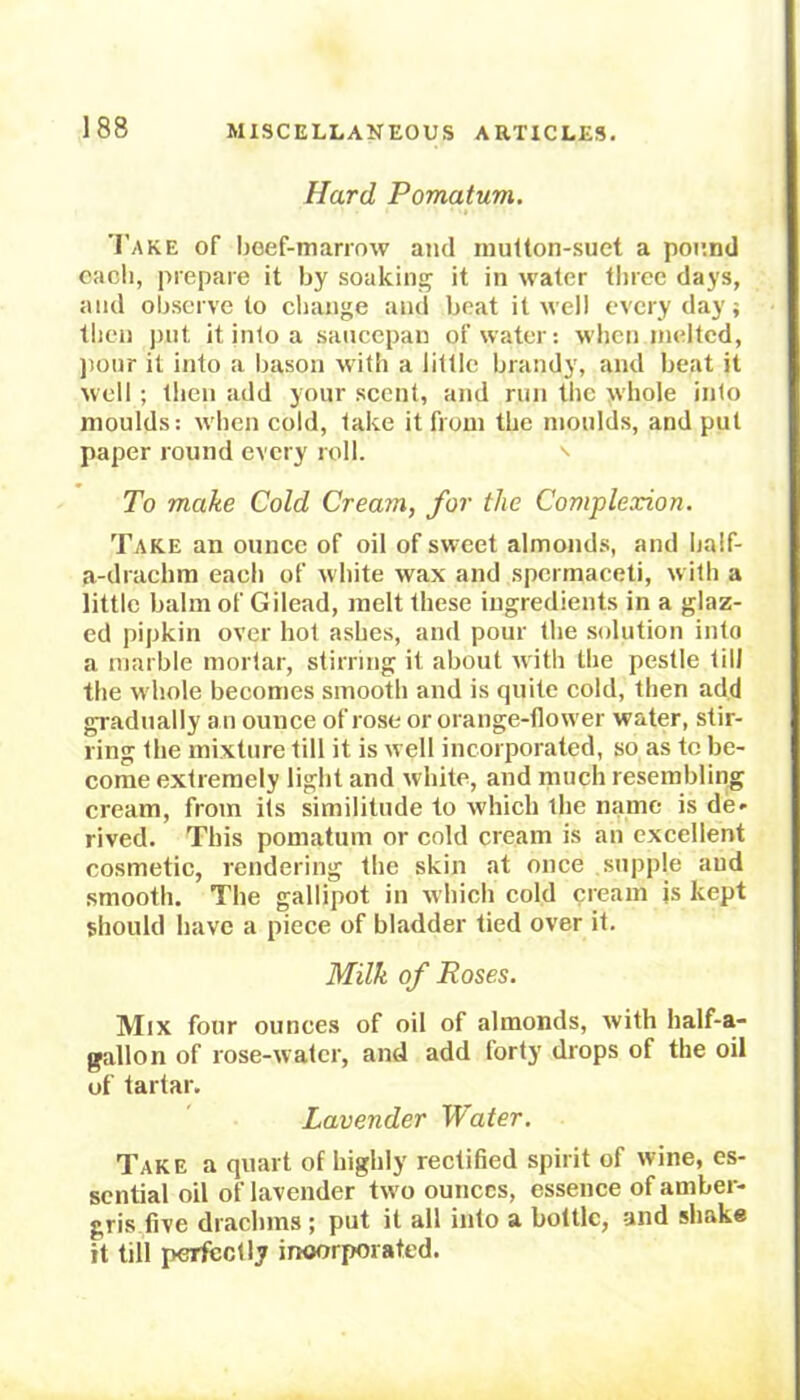 Hard Pomatum. Take of beef-marrow and mutton-suet a pound each, prepare it by soaking it in water three days, and observe to change and beat it well everyday; then put it into a saucepan of water: when melted, pour it into a bason with a little brandy, and beat it well ; then add your scent, and run the whole into moulds: when cold, take it from the moulds, and put paper round every roll. To make Cold Cream, for the Complexion. Take an ounce of oil of sweet almonds, and half- a-drachm each of white wax and spermaceti, with a little balm of Gilead, melt these ingredients in a glaz- ed pipkin over hot ashes, and pour the solution into a marble mortar, stirring it about with the pestle till the whole becomes smooth and is quite cold, then add gradually an ounce of rose or orange-flower water, stir- ring the mixture till it is well incorporated, so as to be- come extremely light and white, and much resembling cream, from its similitude to which the name is de- rived. This pomatum or cold cream is an excellent cosmetic, rendering the skin at once supple and smooth. The gallipot in which cold cream is kept should have a piece of bladder tied over it. Milk of Roses. Mix four ounces of oil of almonds, with half-a- gallon of rose-water, and add forty drops of the oil uf tartar. Lavender Water. Take a quart of highly rectified spirit of wine, es- sential oil of lavender tw o ounces, essence of amber- gris five drachms ; put it all into a bottle, and shake it till perfectly incorporated.