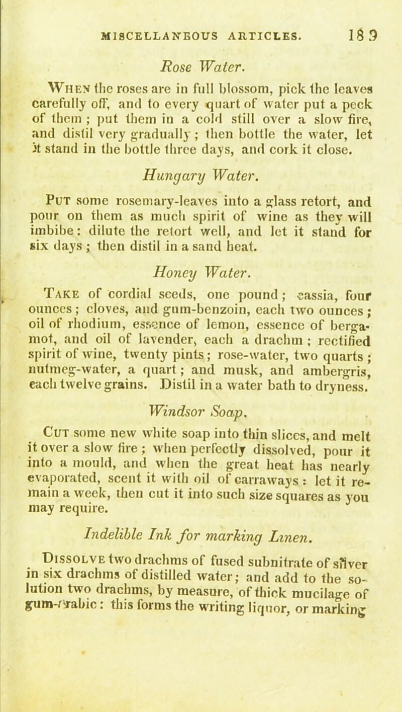 Rose Water. When the roses are in full blossom, pick the leaves carefully off, and to every quart of water put a peck of them ; put them in a cold still over a slow fire, and distil very gradually; then bottle the water, let it stand in the bottle three days, and cork it close. Hungary Water. Put some rosemary-leaves into a glass retort, and pour on them as much spirit of wine as they will imbibe: dilute the retort well, and let it stand for six days ; then distil in a sand heat. Honey Water. Take of cordial seeds, one pound; cassia, four ounces ; cloves, and gum-benzoin, each two ounces ; oil of rhodium, essence of lemon, essence of berga- mot, and oil of lavender, each a drachm ; rectified spirit of wine, twenty pints; rose-water, two quarts ; nutmeg-water, a quart; and musk, and ambergris, each twelve grains. Distil in a water bath to dryness. Windsor Soap. Cut some new white soap into thin slices, and melt it over a slow fire ; when perfectly dissolved, pour it into a mould, and when the great heat has nearly evaporated, scent it with oil of carraways : let it re- main a week, then cut it into such size squares as you may require. Indelible Ink for marking Linen. Dissolve two drachms of fused subnitrate of s?iver in six drachms of distilled water; and add to the so- lution two drachms, by measure, of thick mucilage of gunw'rabic : tins forms the writing liquor, or marking