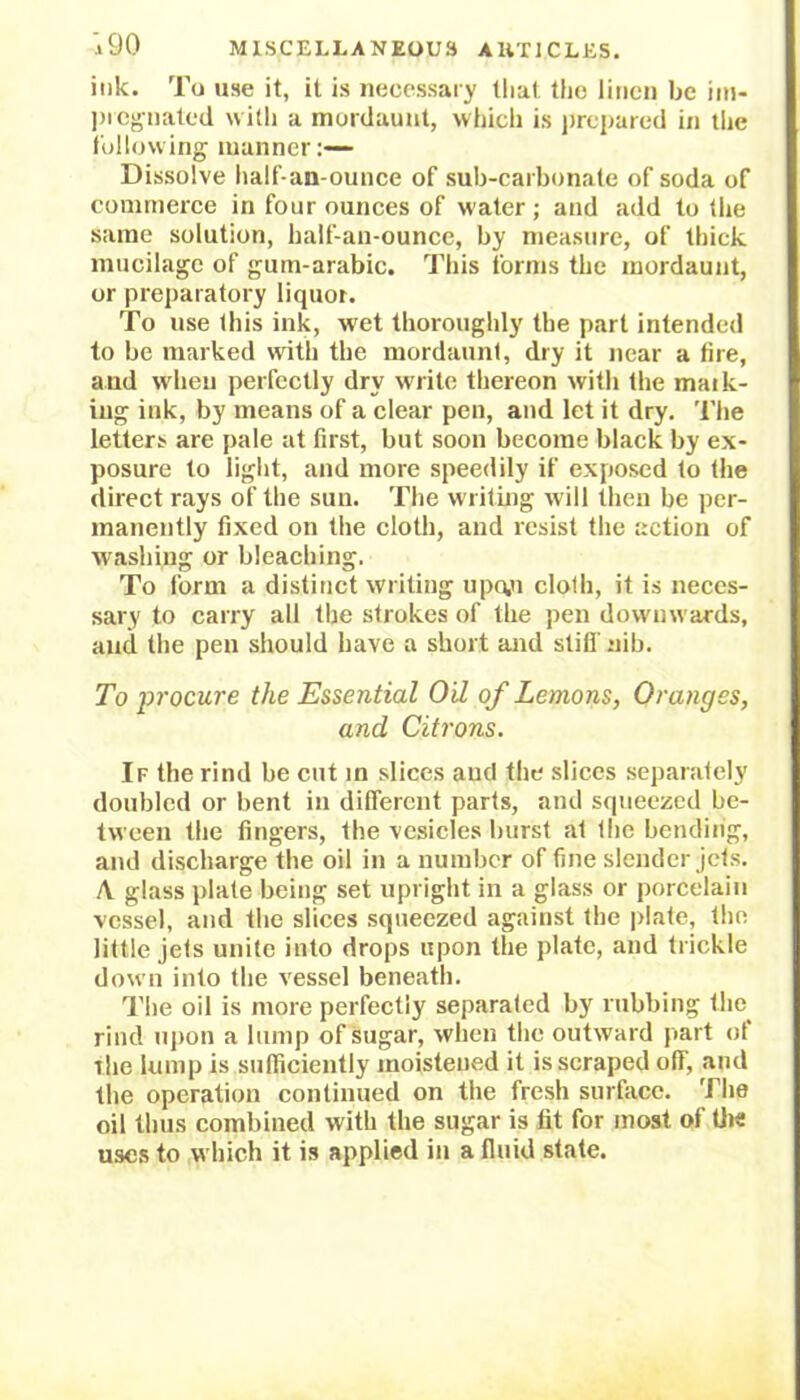 ink. To use it, it is necessary that the linen be im- pregnated with a mordaunt, which is prepared in the following manner:— Dissolve half-an-ounce of sub-carbonate of soda of commerce in four ounces of water ; and add to the same solution, half-an-ounce, by measure, of thick mucilage of gum-arabic. This forms the mordaunt, or preparatory liquor. To use this ink, wet thoroughly the part intended to be marked with the mordaunt, dry it near a fire, and when perfectly dry write thereon with the maik- iug ink, by means of a clear pen, and let it dry. The letters are pale at first, but soon become black by ex- posure to light, and more speedily if exposed to the direct rays of the sun. The writing will then be per- manently fixed on the cloth, and resist the action of washing or bleaching. To form a distinct writing upo,o clolh, it is neces- sary to carry all the strokes of the pen downwards, and the pen should have a short and still'nib. To procure the Essential Oil of Lemons, Oranges, and Citrons. If the rind be cut in slices aud the slices separately doubled or bent in different parts, and squeezed be- tween the fingers, the vesicles burst at the bending, and discharge the oil in a number of fine slender jets. A glass plate being set upright in a glass or porcelain vessel, and the slices squeezed against the plate, the little jets unite into drops upon the plate, and trickle down into the vessel beneath. The oil is more perfectly separated by rubbing the rind upon a lump of sugar, when the outward part of ihe lump is sufficiently moistened it is scraped off, and the operation continued on the fresh surface. The oil thus combined with the sugar is fit for most of the uses to which it is applied in a fluid state.