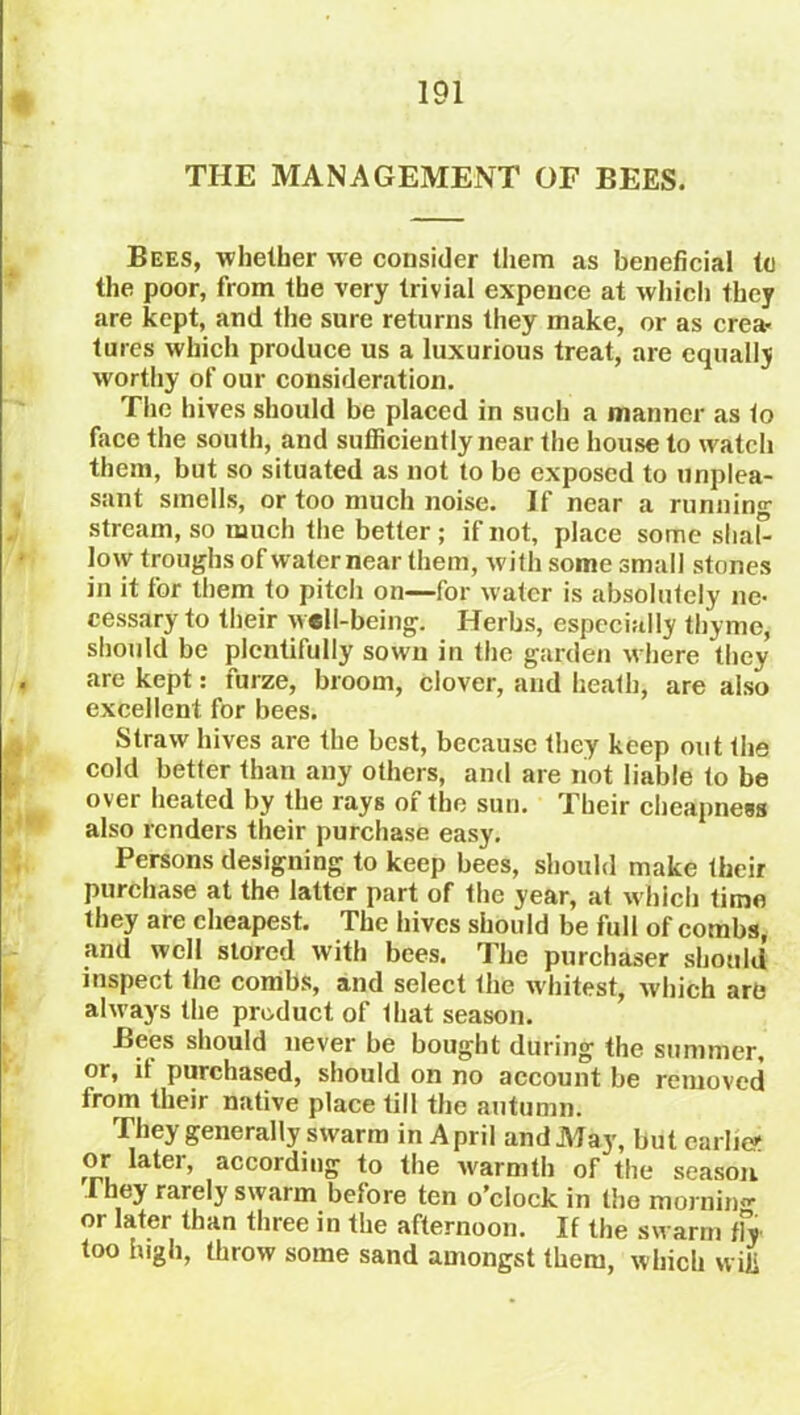 THE MANAGEMENT OF BEES. Bees, whether we consider them as beneficial to the poor, from the very trivial expence at which they are kept, and the sure returns they make, or as crea- tures which produce us a luxurious treat, are equally worthy of our consideration. The hives should be placed in such a manner as to face the south, and sufficiently near the house to watch them, but so situated as not to be exposed to unplea- sant smells, or too much noise. If near a running stream, so much the better ; if not, place some slial” low troughs of water near them, with some small stones in it for them to pitch on—for water is absolutely ne- cessary to their well-being. Herbs, especially thyme, should be plentifully sown in the garden where they are kept: furze, broom, clover, and heath, are also excellent for bees. Straw hives are the best, because they keep out the cold better than any others, and are not liable to be over heated by the rays of the sun. Their cheapness also renders their purchase easy. Persons designing to keep bees, should make their purchase at the latter part of the year, at which time they are cheapest. The hives should be full of combs, and well stored with bees. The purchaser should inspect the combs, and select the whitest, which are always the product of lhat season. Bees should never be bought during the summer, or, it purchased, should on no account be removed from their native place till the autumn. They generally swarm in April and May, but earlier or later, according to the warmth of the season I hey rarely swarm before ten o’clock in the morning or later than three in the afternoon. If the swarm tfy too high, throw some sand amongst them, which wifi