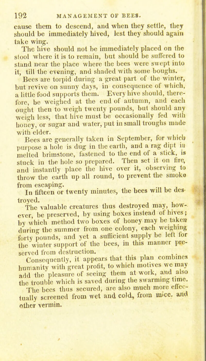 cause them to descend, and when they settle, they should he immediately hived, lest they should again take wing. The hive should not be immediately placed on the stool where it is to remain, but should be suffered to stand near the place where the bees were swept into it, till the evening, and shaded with some boughs. Bees are torpid during a great part of the winter, but revive on sunny days, in consequence of which, a little food supports them. Every hive should, there- fore, be weighed at the end of autumn, and each ought then to weigh twenty pounds, but should any weigh less, that hive must be occasionally fed with honey, or sugar and water, pul in small troughs made with elder. Bees are generally taken in September, for which purpose a hole is dug in the earth, and a rag dipt in melted brimstone, fastened to the end of a stick, is stuck in the hole so prepared. Then set it on fire, and instantly place the hive over it, observing to throw the earth up all round, to prevent the smoko from escaping. , In fifteen or twenty minutes, the bees will be des- troyed. The valuable creatures thus destroyed may, how- ever, be preserved, by using boxes instead of hives; by which method two boxes of honey may be taken durin°- the summer from one colony, each weighing forty pounds, and yet a sufficient supply be left for the winter support of the bees, in this manner pre- served from destruction. Consequently, it appears that this plan combines humanity with great profit, to which motives we may add the pleasure of seeing them at w ork, and also the trouble which is saved during the swarming tune. The bees thus secured, are also much more effec- tually screened from wet and cold, from mice. and other vermin.