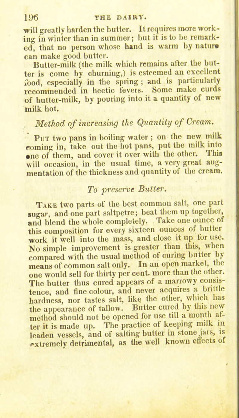 will greatly harden the butter. It requires more work- ing in winter than in summer; but it is to be remark- ed, that no person whose hand is warm by nature can make good butter. Butter-milk (the milk which remains after the but- ter is come by churning,) is esteemed an excellent food, especially in the spring ; and is particularly recommended in hectic fevers. Some make curds of butter-milk, by pouring into it a quantity of new milk hot. Method of increasing the Quantity of Cream. Put two pans in boiling water ; on the new milk coming in, take out the hot pans, put the milk into •ne of them, and cover it over with the other. This will occasion, in the usual time, a very great aug- mentation of the thickness and quantity of the cream. To preserve Butter. Take two parts of the best common salt, one part sugar, and one part saltpetre; beat them up together, and blend the whole completely. Take one ounce of this composition for every sixteen ounces of butter work it well into the mass, and close it up for use. No simple improvement is greater than this, when compared with the usual method of curing butter by- means of common salt only. In an open market, the one would sell for thirty per cent, more than the other. The butter thus cured appears of a marrowy consis- tence, and fine colour, and never acquires a brittle hardness, nor tastes salt, like the other, which lias the appearance of tallow. Butter cured by this new method should not be opened for use till a month af- ter it is made up. The practice of keeping milk m leaden vessels, and of salting butter in stone jais, is extremely detrimental, as the well known effects of