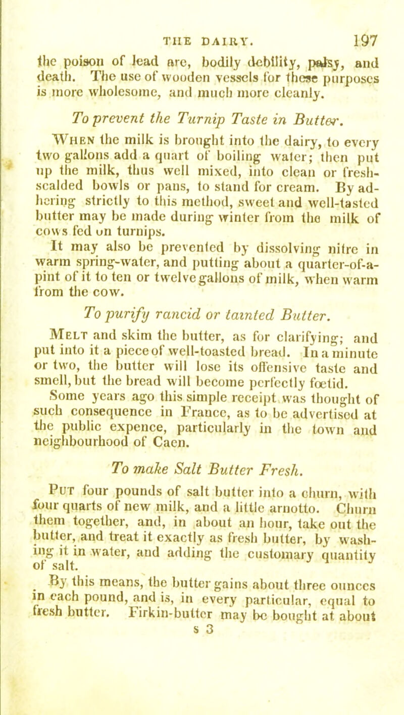 the poison of lead arc, bodily debility, palsy, and death. The use of wooden vessels for these purposes is more wholesome, and much more cleanly. To prevent the Turnip Taste in Butter. When the milk is brought into the dairy, to every two gallons add a quart of boiling water; then put up the milk, thus well mixed, into clean or fresh- scalded bowls or pans, to stand for cream. By ad- hering strictly to this method, sweet and well-tasted butter may be made during winter from the milk of cows fed on turnips. It may also be prevented by dissolving nitre in warm spring-water, and putting about a quarter-of-a- pint of it to ten or twelve gallons of milk, when warm from the cow. To purify rancid or tainted Butter. Melt and skim the butter, as for clarifying; and put into it a piece of well-toasted bread. In a minute or two, the butter will lose its offensive taste and smell, but the bread will become perfectly foetid. Some years ago this simple receipt was thought of such consequence in Fraucc, as to be advertised at the public expence, particularly in the town and neighbourhood of Caen. To make Salt Butter Fresh. Put four pounds of salt butter into a churn, with four quarts of new milk, and a little arnotto. Churn them together, and, in about an hour, take out the butter, and treat it exactly as fresh butter, by wash- it in water, and adding the customary' quantity . By this means, the butter gains about three ounces in each pound, and is, in every particular, equal to fiesh butter. Firkin-butter may be bought at about s 3