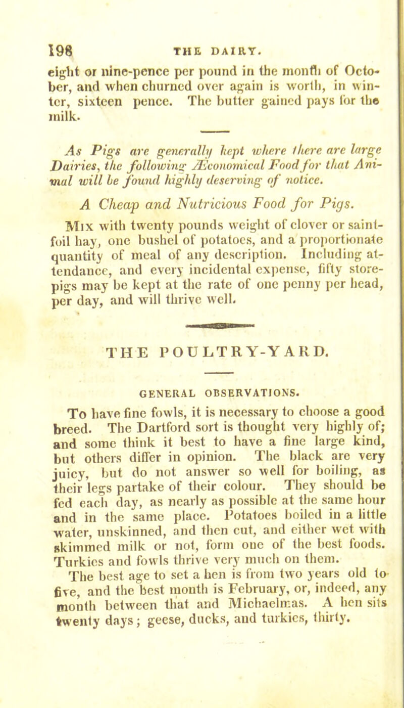 eight or nine-pence per pound in the month of Octo- ber, and when churned over again is worth, in win- ter, sixteen pence. The butter gained pays lor the milk. As Pigs are generally kept where there are large Dairies., the following j.’Economical Food for that Ani- mal will be found highly deserving of notice. A Cheap and Nutricious Food for Pigs. Mix with twenty pounds weight of clover or saint- foil hay, one bushel of potatoes, and a proportionate quantity of meal of any description. Including at- tendance, and every incidental expense, fifty store- pigs may be kept at the rate of one penny per head, per day, and will thrive well. THE POULTRY-YARD. GENERAL OBSERVATIONS. To have fine fowls, it is necessary to choose a good breed. The Dartford sort is thought very highly of; and some think it best to have a fine large kind, but others differ in opinion. The black are very juicy, but do not answer so well for boiling, as their legs partake of their colour. They should be fed each day, as nearly as possible at the same hour and in the same place. Potatoes boiled in a little water, unskinned, and then cut, and either wet with skimmed milk or not, form one of the best foods. Turkics and fowls thrive very much on them. The best age to set a hen is from two years old to five, and the best mouth is February, or, indeed, any month between that and Michaelmas. A hen sits twenty days; geese, ducks, and turkics, thirty.
