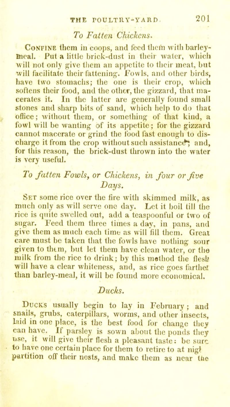 To Fatten Chickens. Confine (hem in coops, and feed thciYi with barley- Bncal. Put a little brick-dust in their water, which will not only give them an appetite to their meat, but will facilitate their fattening. Fowls, and other birds, have two stomachs; the one is their crop, which softens their food, and the other, the gizzard, that ma- cerates it. In the latter are generally found small stones and sharp bits of sand, which help to do that office; without them, or something of that kind, a fowl will be wanting of its appetite; for the gizzard cannot macerate or grind the food fast enough to dis- charge it from the crop without such assistance and, for this reason, tire brick-dust thrown into the water is very useful. To fatten Fowls, or Chickens, in four or five Days. Set some rice over the lire with skimmed milk, as much only as will serve one day. Let it boil till the rice is quite swelled out, add a teaspoonful or two of sugar. Feed them three times a day, in pans, and give them as much each time as will fdl them. Great care must be taken that the fowls have nothing sour given to them, but let them have clean water, or the milk from the rice to drink; by this method the flesh will have a clear whiteness, and, as rice goes farthei than barley-meal, it will be found more economical. Ducks. Ducks usually begin to lay in February; and snails, grubs, caterpillars, worms, and other insects, laid in one place, is the best food for change they can have. If parsley is sown about the ponds they use, it will give their flesh a pleasant taste: be sure to have one certain place for them to retire to at nigt partition off their nests, and make them as near ttie