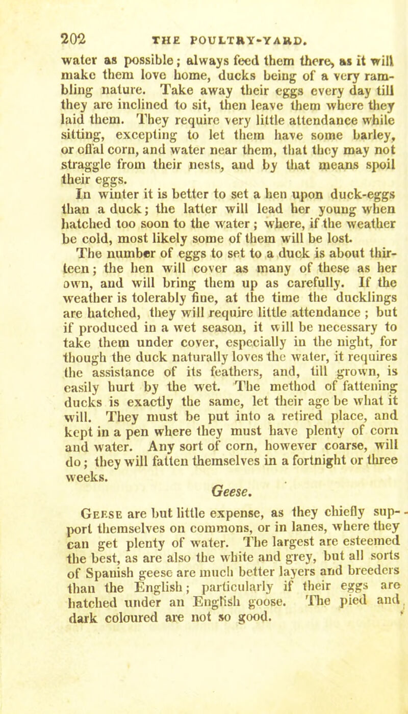 water as possible ; always feed them there, as it will make them love home, ducks being of a very ram- bling nature. Take away their eggs every day till they are inclined to sit, then leave them where they laid them. They require very little attendance while sitting, excepting to let them have some barley, or ofl'al corn, and water near them, that they may not straggle from their nests, and by that means spoil their eggs. In winter it is better to set a hen upon duck-eggs than a duck; the latter will lead her young when hatched too soon to the w ater ; where, if the weather be cold, most likely some of them will be lost. The number of eggs to set to a duck is about thir- teen ; the hen will cover as many of these as her own, and will bring them up as carefully. If the weather is tolerably fine, at the time the ducklings are hatched, they will require little attendance ; but if produced in a wet season, it will be necessary to take them under cover, especially in the night, for though the duck naturally loves the water, it requires the assistance of its feathers, and, till grown, is easily hurt by the wet. The method of fattening ducks is exactly the same, let their age be what it will. They must be put into a retired place, and kept in a pen where they must have plenty of corn and water. Any sort of corn, however coarse, w ill do; they will fatten themselves in a fortnight or three weeks. Geese. Geese are but little expense, as they chiefly sup- • port themselves on commons, or in lanes, where they can get plenty of water. The largest are esteemed the best, as are also the white and grey, but all sorts of Spanish geese are much better layers and breeders than the English; particularly if their eggs are hatched under an English goose. The pied and dark coloured are not so good.