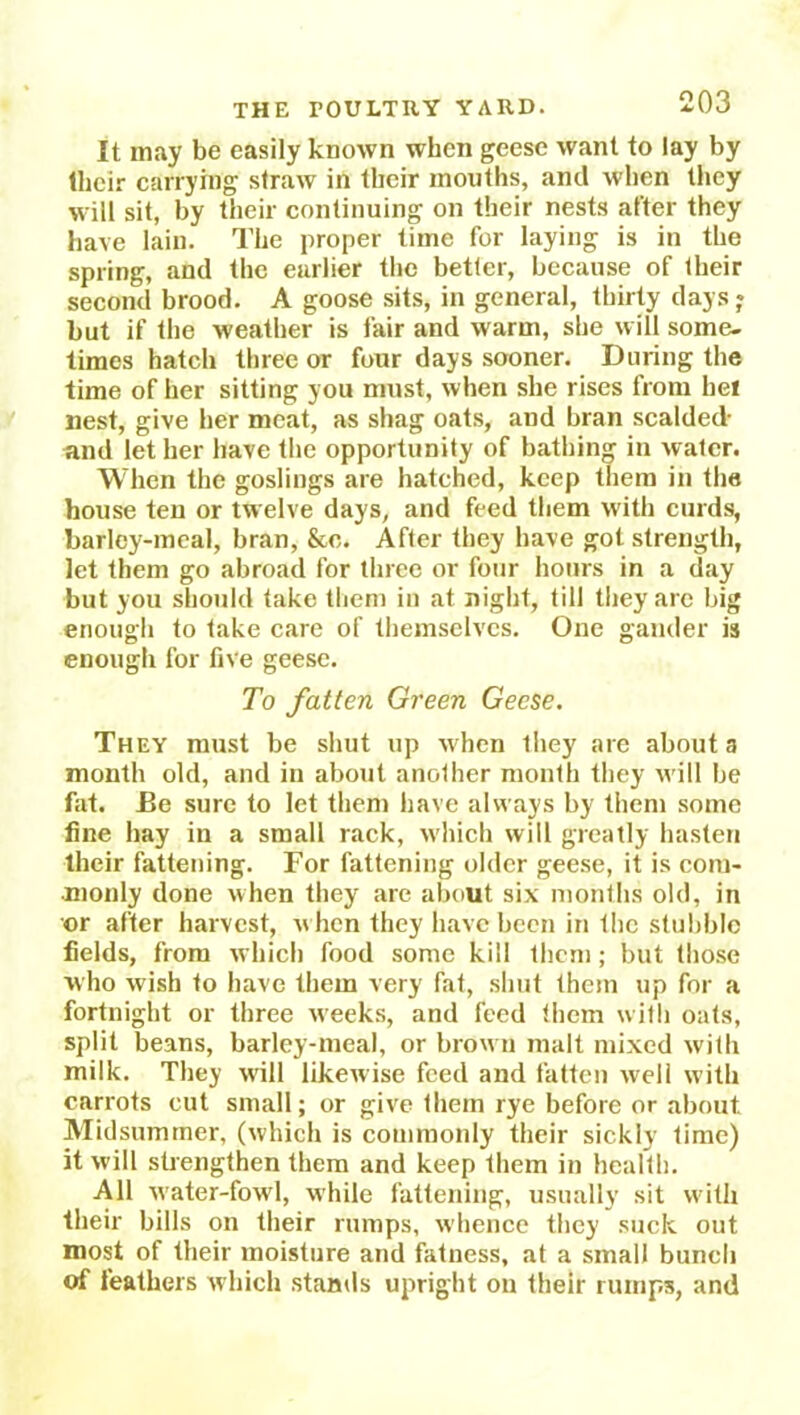 It may be easily known when geese want to lay by their carrying straw in their months, and when they will sit, by their continuing on their nests after they have lain. The proper time for laying is in the spring, and the earlier the better, because of their second brood. A goose sits, in general, thirty days j but if the weather is fair and warm, she will some- times hatch three or four days sooner. During the time of her sitting you must, when she rises from he! nest, give her meat, as shag oats, and bran scalded- and let her have the opportunity of bathing in water. When the goslings are hatched, keep them in the house ten or twelve days, and feed them with curds, barley-meal, bran, &c. After they have got strength, let them go abroad for three or four hours in a day but you should take them in at night, till they are big enough to take care of themselves. One gander is enough for live geese. To fatten Green Geese. They must be shut up when they are about a month old, and in about another month they will be fat. Be sure to let them have always by them some fine hay in a small rack, which will greatly hasten their fattening. For fattening older geese, it is com- monly done when they are about six months old, in or after harvest, w hen they have been in the stubble fields, from which food some kill them; but those who wish to have them very fat, shut them up for a fortnight or three w'eeks, and feed them with oats, split beans, barley-meal, or brown malt mixed with milk. They will likewise feed and fatten well with carrots cut small; or give them rye before or about. Midsummer, (which is commonly their sickly time) it will strengthen them and keep them in health. All water-fowl, while fattening, usually sit with their bills on their rumps, whence they suck out most of their moisture and fatness, at a small bunch of feathers which stands upright on their rumps, and