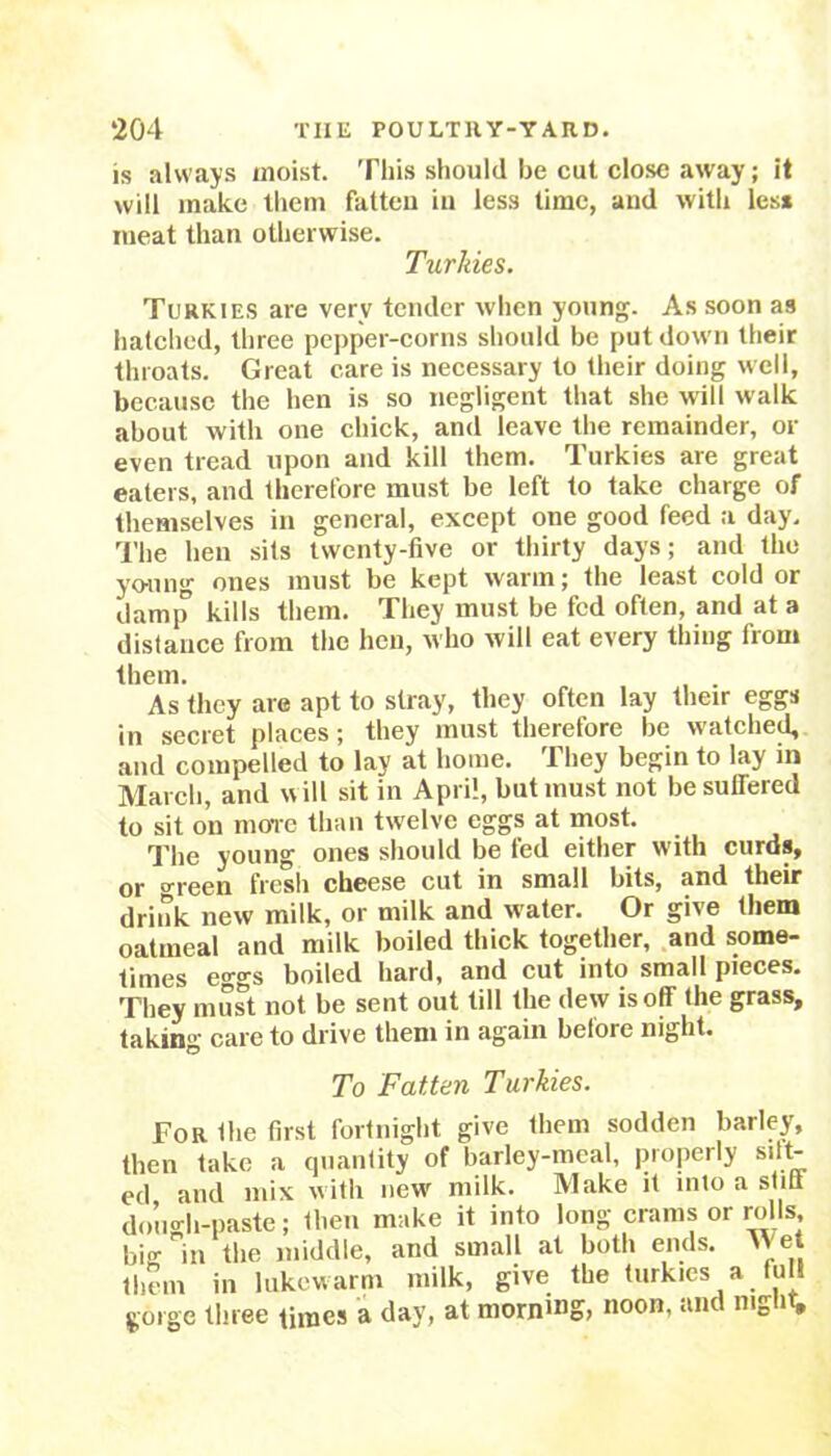 is always moist. This should be cut close away; it will make them fatten in less time, and with less meat than otherwise. Turlties. Turkies are very tender when young. As soon as hatched, three pepper-corns should be put down their throats. Great care is necessary to their doing well, because the hen is so negligent that she will walk about with one chick, and leave the remainder, or even tread upon and kill them. Turkies are great eaters, and therefore must be left to take charge of themselves in general, except one good feed a day. The hen sits twenty-five or thirty days; and the young ones must be kept warm; the least cold or damp kills them. They must be fed often, and at a distance from the hen, who will eat every thing from them. As they are apt to stray, they often lay their eggs in secret places; they must therefore be watched, and compelled to lay at home. They begin to lay in March, and wilt sit in April, but must not be suffered to sit on more than twelve eggs at most. The young ones should be fed either with curds, or o-reen fresh cheese cut in small bits, and their drink new milk, or milk and water. Or give them oatmeal and milk boiled thick together, and some- times eo-o-s boiled hard, and cut into small pieces. They must not be sent out till the dew is off the grass, taking care to drive them in again before night. To Fatten Turkies. For the first fortnight give them sodden barley, then take a quantity of barley-meal, properly silt- ed and mix w ith new milk. Make it into a stiff dough-paste; then make it into long crams or ro ts, bio- in the middle, and small at both ends. Met them in lukewarm milk, give the turkies a full gorge three times a day, at morning, noon, and night.