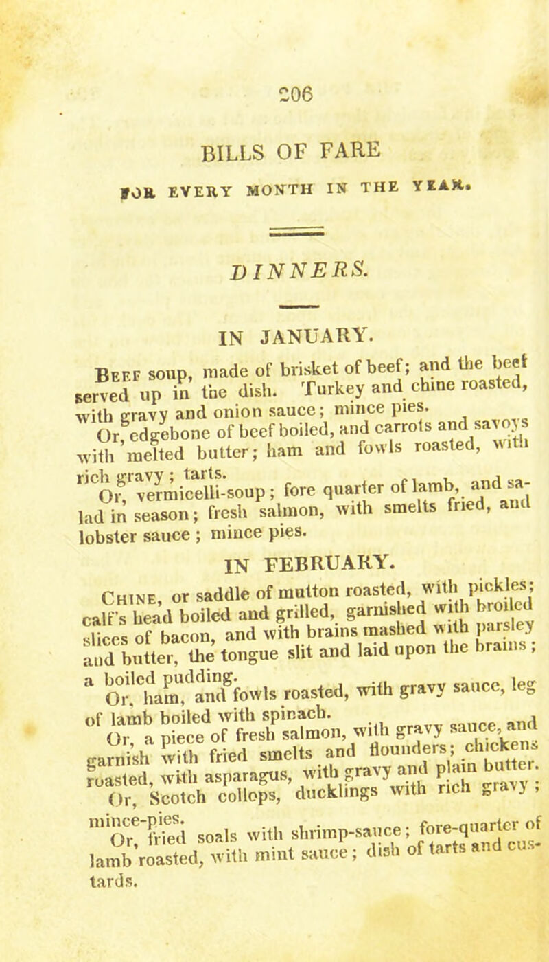 BILLS OF FARE IOR EVERY MONTH IN THE YEAH. dinners. IN JANUARY. Beef soup, made of brisket of beef; and the beet served up in the dish. Turkey and chine roasted, with eravv and onion sauce; mince pies. Orfedgebone of beef boiled, and carrots and savoys with melted butter; ham and fowls roasted, with r,COif vSmicelli-soup ; fore quarter of lamb and sa- lad in season; fresh salmon, with smelts fried, and lobster sauce ; mince pies. IN FEBRUARY. Chine or saddle of mutton roasted, with pickles; cafrhead boiled aud grilled, gammed «dh br«W slices of bacon, and with brains mashed with parsley and butter, tlie tongue slit and laid upon the brains , “ rMVu roasted, with gravy sat.ce, leg garnish wTth ?ried smelts and tlouaders; chtckens roasted, with asparagus, vritb gntv, and P am butter Or, Scotch collops, ducklings with ric „ ■> U11Or!’S soals with shrimp-sauce 5 lamb roasted, with mint sauce; dish of tarts a. tards.