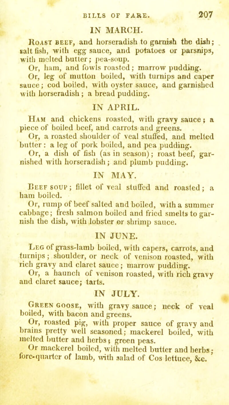 IN MARCH. Roast beef, and horseradish to garnish the dish; salt fish, with egg sauce, and potatoes or parsnips, with melted butter; pea-soup. Or, ham, and fowls roasted; marrow pudding. Or, leg of mutton boiled, 'with turnips and caper sauce; cod boiled, with oyster sauce, and garnished with horseradish ; a bread pudding. IN APRIL. Ham and chickens roasted, with gravy sauce; a piece of boiled beef, and carrots and greens. Or, a roasted shoulder of veal stuffed, and melted butter : a leg of pork boiled, and pea pudding. Or, a dish of fish (as in season); roast beef, gar- nished with horseradish ; and plumb pudding. IN MAY. Beef soup ; fillet of veal stuffed and roasted; a ham boiled. Or, rump of beef salted and boiled, with a summer cabbage; fresh salmon boiled and fried smelts to gar- nish the dish, with lobster or shrimp sauce. IN JUNE. Leg of grass-lamb boiled, with capers, carrots, and turnips; shoulder, or neck of venison roasted, with rich gravy and claret sauce; marrow pudding. Or, a haunch of venison roasted, with rich gravy and claret sauce; tarts. IN JULY. Green goose, with gravy sauce; neck of veal boiled, with bacon and greens. Or, roasted pig, with proper sauce of gravy and brains pretty well seasoned; mackerel boiled, with melted butter and herbs 5 green peas. Or mackerel boiled, with melted butter and herbs; fore-quarter of lamb, with salad of Cos lettuce, &c. ’