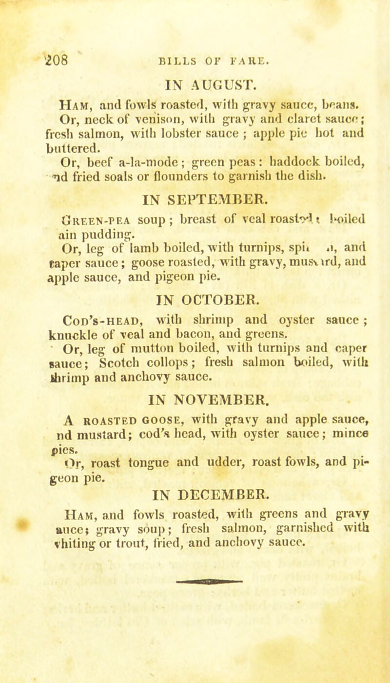 IN AUGUST. Ham, and fowls roasted, with gravy sauce, beans. Or, neck of venison, with gravy and claret sauce; fresh salmon, with lobster sauce ; apple pie hot and buttered. Or, beef a-la-mode ; green peas : haddock boiled, nd fried soals or flounders to garnish the dish. IN SEPTEMBER. Green-pea soup; breast of veal roastr! t boiled ain pudding. Or, leg of lamb boiled, with turnips, sph .1, and caper sauce; goose roasted, with gravy, musurd, and apple sauce, and pigeon pie. IN OCTOBER. Cod’s-head, with shrimp and oyster sauce ; knuckle of veal and bacon, and greens. Or, leg of mutton boiled, with turnips and caper sauce; Scotch collops; fresh salmon boiled, with ihrimp and anchovy sauce. IN NOVEMBER. A roasted goose, with gravy and apple sauce, nd mustard; cod’s head, with oyster sauce; mince pies. Or, roast tongue and udder, roast fowls, and pi- geon pie. IN DECEMBER. Ham, and fowls roasted, with greens and gravy mice; gravy soup; fresh salmon, garnished with vhiting or trout, fried, and anchovy sauce.