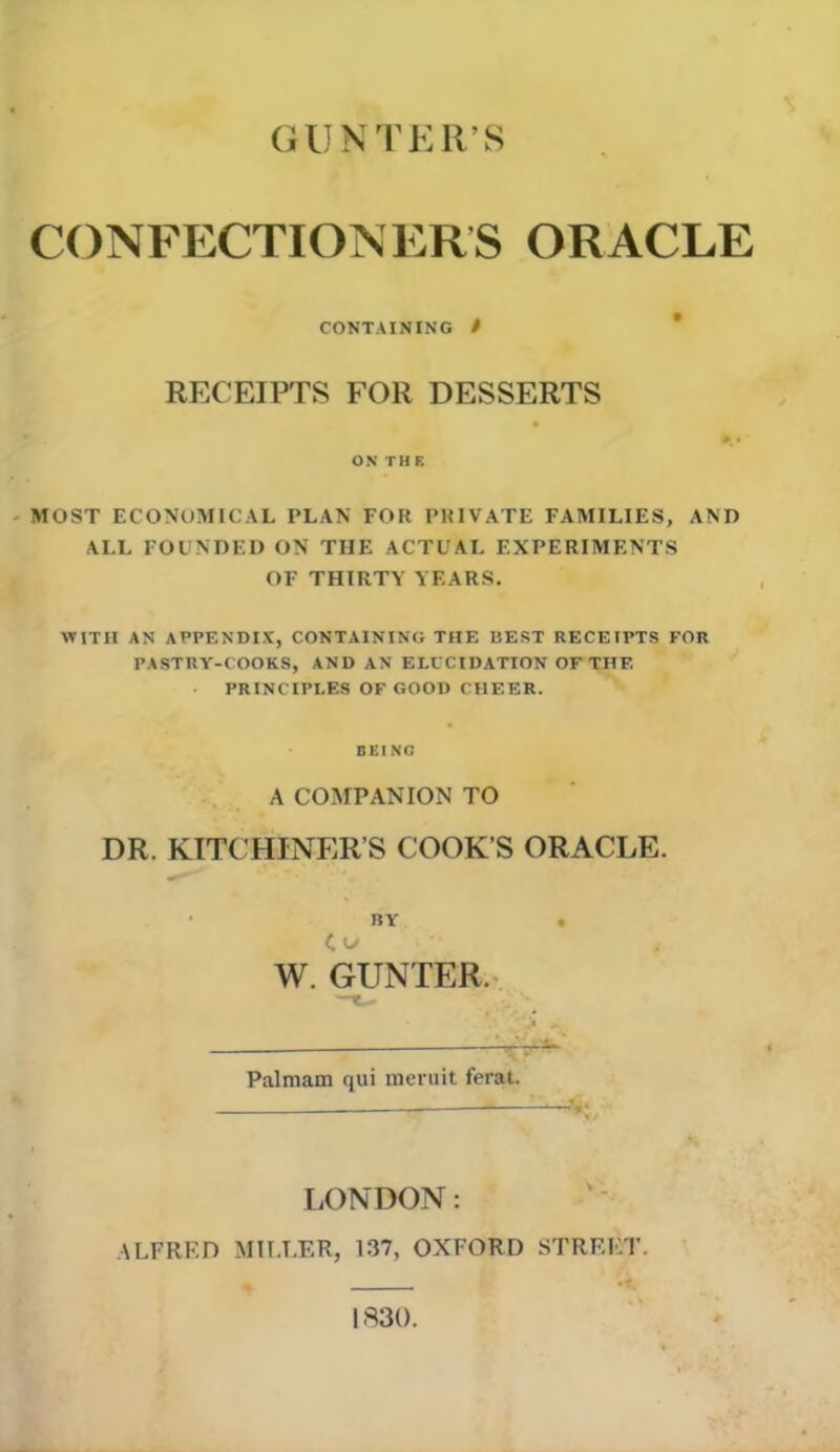 GUNTER’S CONFECTIONERS ORACLE CONTAINING / RECEIPTS FOR DESSERTS ON THE MOST ECONOMICAL PLAN FOR PRIVATE FAMILIES, AND ALL FOUNDED ON TIIE ACTUAL EXPERIMENTS OF THIRTY YEARS. WITH AN APPENDIX, CONTAINING THE BEST RECEIPTS FOR PASTRY-COOKS, AND AN ELUCIDATION OF THE PRINCIPLES OF GOOD CHEER. BEING A COMPANION TO DR. KITCHJNER’S COOK’S ORACLE. BY Co W. GUNTER. Palmam qui meruit ferat. LONDON: ALFRED MILLER, 137, OXFORD STREET. 1830.