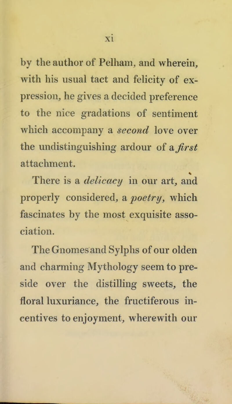 by the author of Pelham, and wherein, with his usual tact and felicity of ex- pression, he gives a decided preference to the nice gradations of sentiment which accompany a second love over the undistinguishing ardour of a first attachment. * There is a delicacy in our art, and properly considered, a 'poetry, which fascinates by the most exquisite asso- ciation. The Gnomes and Sylphs of our olden and charming Mythology seem to pre- side over the distilling sweets, the floral luxuriance, the fructiferous in- centives to enjoyment, wherewith our