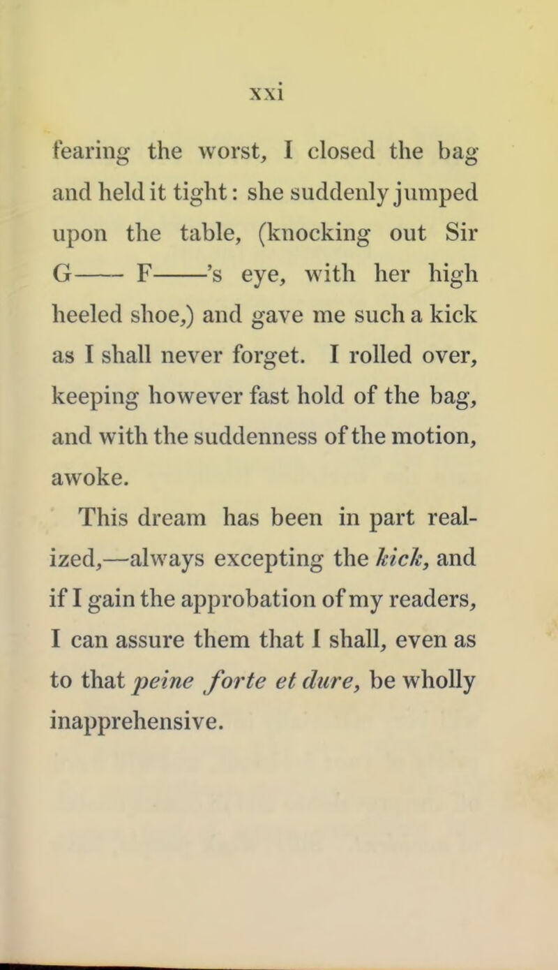 fearing the worst, I closed the bag and held it tight: she suddenly jumped upon the table, (knocking out Sir G F *s eye, with her high heeled shoe,) and gave me such a kick as I shall never forget. I rolled over, keeping however fast hold of the bag, and with the suddenness of the motion, awoke. This dream has been in part real- ized,—always excepting the kick, and if I gain the approbation of my readers, I can assure them that I shall, even as to that peine forte et dure, be wholly inapprehensive.