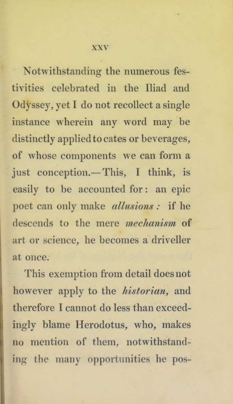 Notwithstanding the numerous fes- tivities celebrated in the Iliad and Odyssey, yet I do not recollect a single instance wherein any word may be distinctly applied to cates or beverages, of whose components we can form a just conception.— This, I think, is easily to be accounted for: an epic poet can only make allusions : if he descends to the mere mechanism of art or science, he becomes a driveller at once. This exemption from detail does not however apply to the historian, and therefore I cannot do less than exceed- ingly blame Herodotus, who, makes no mention of them, notwithstand- ing the many opportunities he pos-