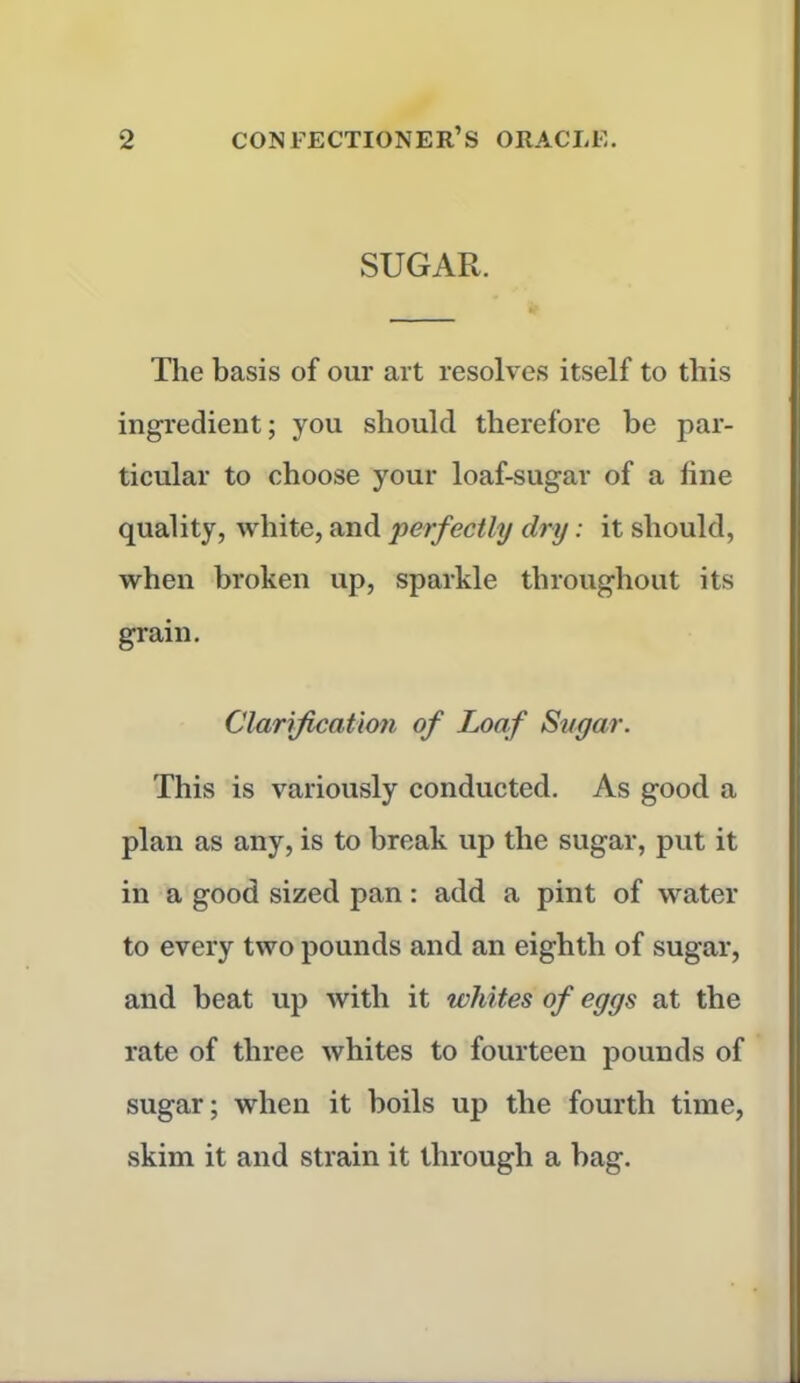 SUGAR. The basis of our art resolves itself to this ingredient; you should therefore be par- ticular to choose your loaf-sugar of a line quality, white, and perfectly dry: it should, when broken up, sparkle throughout its grain. Clarification of Loaf Sugar. This is variously conducted. As good a plan as any, is to break up the sugar, put it in a good sized pan: add a pint of water to every two pounds and an eighth of sugar, and beat up with it whites of eggs at the rate of three whites to fourteen pounds of sugar; when it boils up the fourth time, skim it and strain it through a bag.
