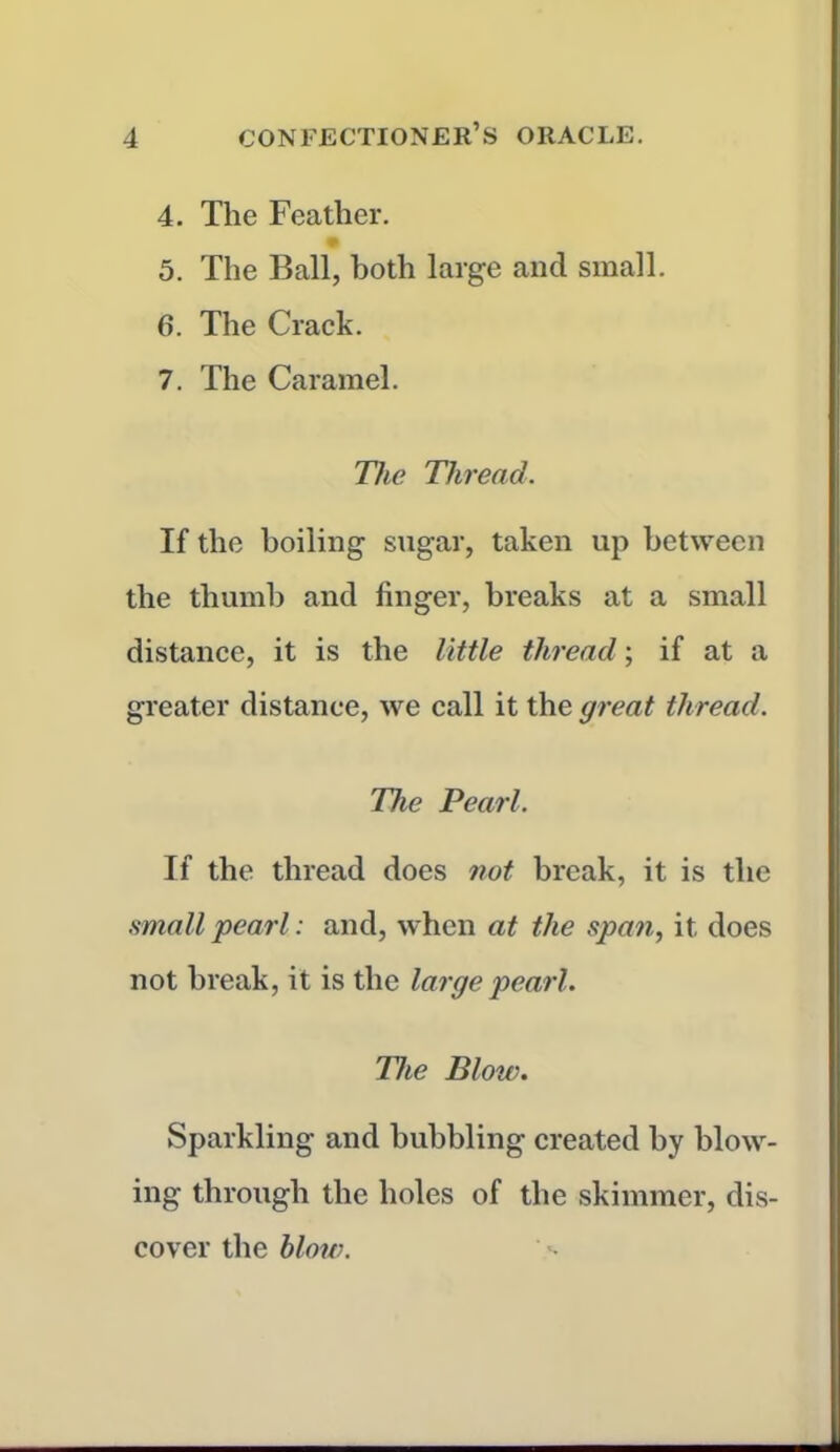 4. The Feather. % 5. The Ball, both large and small. 6. The Crack. 7. The Caramel. The Thread. If the boiling sugar, taken up between the thumb and finger, breaks at a small distance, it is the little thread; if at a greater distance, we call it the great thread. The Pearl. If the thread does not break, it is the small pearl: and, when at the span, it does not break, it is the large pearl. The Blow. Sparkling and bubbling created by blow- ing through the holes of the skimmer, dis- cover the blow.