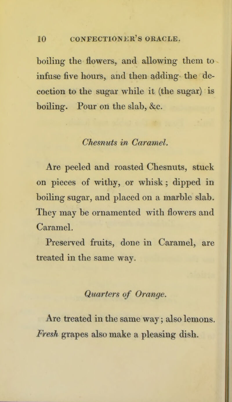 boiling the flowers, and allowing them to infuse five hours, and then adding the de- coction to the sugar while it (the sugar) is boiling. Pour on the slab, &c. Chesnuts in Caramel. Are peeled and roasted Chesnuts, stuck on pieces of withy, or whisk; dipped in boiling sugar, and placed on a marble slab. They may be ornamented with flowers and Caramel. Preserved fruits, done in Caramel, are treated in the same way. Quarters of Orange. Are treated in the same way; also lemons. Fresh grapes also make a pleasing dish.