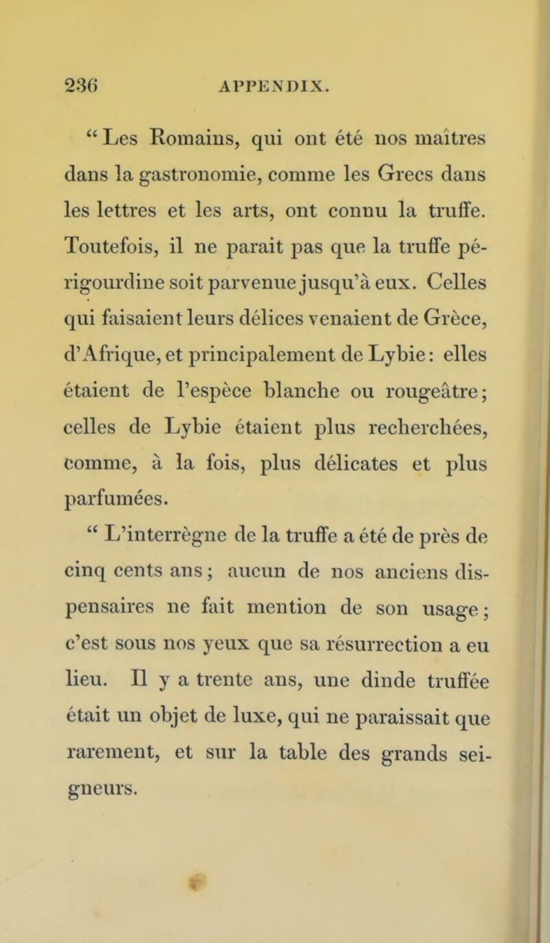 “ Les Romains, qui ont ete nos maitres dans la gastronomic, comme les Grecs dans les lettres et les arts, ont connu la truffe. Toutefois, il ne parait pas que la truffe pe- rigourdine soit parvenuejusqu’a eux. Celles qui faisaientleurs delices venaient de Grece, d’Afrique, et principalement de Lybie: elles etaient de l’espece blanche ou rougeatre; celles de Lybie etaient plus reclierchees, comme, a la fois, plus delicates et plus parfumees. “ L’interregne de la truffe a ete de pres de cinq cents ans; aucun de nos anciens dis- pensaires ne fait mention de son usage; c’est sous nos yeux que sa resurrection a eu lieu. II y a trente ans, une dinde truffee etait un objet de luxe, qui ne paraissait que rarement, et sur la table des grands sei- gneurs.