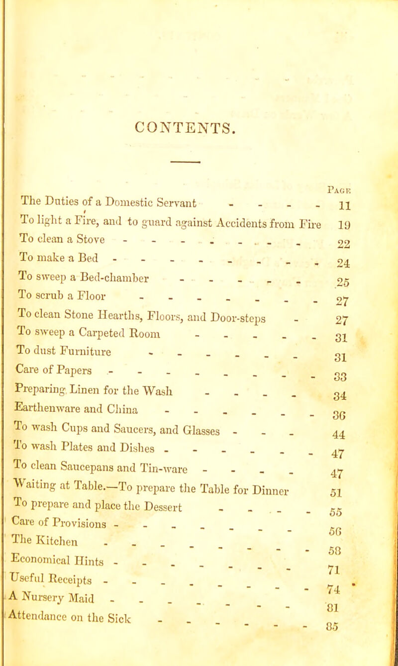 CONTENTS. The Duties of a Domestic Servant - - _ _ t To light a Fire, and to guard against Accidents from Fire To clean a Stove - - - . . . _ To make a Bed - To sweep a Bed-chamber - - - _ _ To scrub a Floor To clean Stone Hearths, Floors, and Door-steps To sweep a Carpeted Room To dust Furniture ______ Care of Papers Preparing Linen for the Wash - - - . Earthenware and Cliina - - . . . To wash Cups and Saucers, and Glasses - - . To wash Plates and Dislies To clean Saucepans and Tin-ware - - _ . Waiting at Table.—To prepare the Table for Dinner To prepare and place the Dessert - - - _ Care of Provisions - - _ _ _ The Kitchen . _ _ _ _ Economical Hints - - . . . Useful Receipts - - _ . _ A Nursery Maid - - . . _ Attendance on the Sick - - . Page 11 19 22 24 25 27 27 31 31 33 34 3G 44 47 47 51 55 5G 53 71 74 • 81