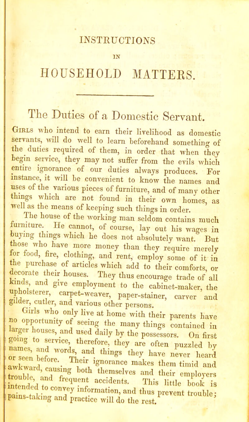 INSTRUCTIONS IN HOUSEHOLD MATTERS. The Duties of a Domestic Servant. Girls who^ intend to earn their livelihood as domestic servants, will do well to learn beforehand something of the duties required of them, in order that when they begin service, they may not suffer from the evils which entire ignorance of our duties always produces. For instance, it will he convenient to know the names and uses of the_ various pieces of furniture, and of many other things which are not found in their own homes, as well as the means of keeping such things in order. The house of the rvorking man seldom contains much uimture. ^ e cannot, of course, lay out his wages in buying things which he does not absolutely want. But «iose udio have more money than they require merely for food, fire, clothing, and rent, employ some of it in the purchase of articles which add to their comforts, or ecorate their houses. They thus encourage trade of all kin^ds and give employment to the cabinet-maker, the ’ paper-stainer, carver and gilder, cutler, and vanous other persons. Girls Mho only live at home with their parents have no opportunity of seeing the many things contained in larger houses, and used daily by the possessors. On first going to service therefore, they are often pusaled by or Tee,; 'l,l'f  ’‘I?’ “‘'J' ’“''1 heard aX™l them timid and toublf ;„Tf® * •™'> ‘'''i-- ™l>l»yers tended This little book is pa ns taHr°?T ‘f?™etien. »<! thus prevent trouble; pains-taking and practice will do the rest.