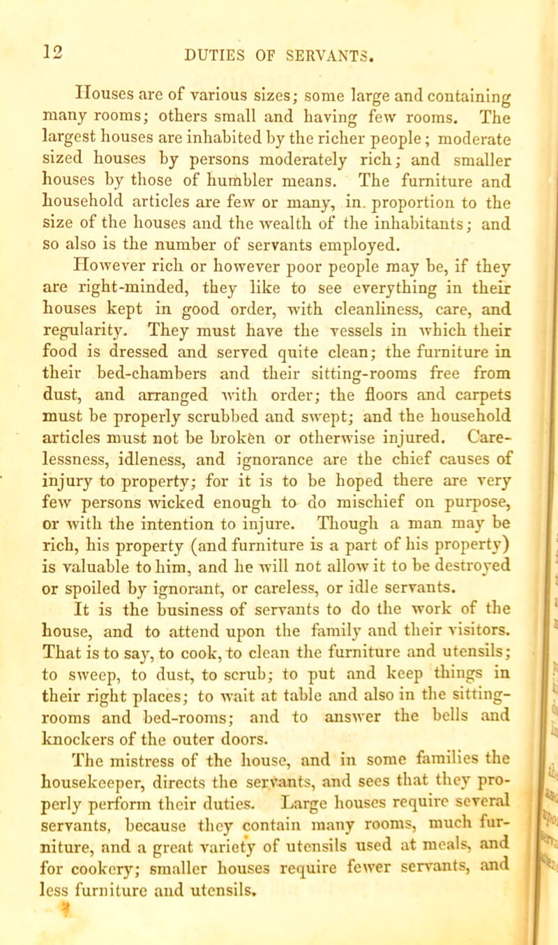 Houses are of various sizes; some large and containing many rooms; others small and having few rooms. The largest houses are inhabited by the richer people; moderate sized houses by persons moderately rich; and smaller houses by those of humbler means. The furniture and household articles are few or many, in. proportion to the size of the houses and the Avealth of the inhabitants; and so also is the number of servants employed. IIoAvever rich or however poor people may be, if they are right-minded, they like to see everything in their houses kept in good order, with cleanliness, care, and regularity. They must have the vessels in Avhich their food is dressed and served quite clean; the furniture in their bed-chambers and their sitting-rooms free from dust, and arranged Avith order; the floors and carpets must be properly scrubbed and SAA'ept; and the household articles must not be broken or otherwise injured. Care- lessness, idleness, and ignorance are the chief causes of injury to property; for it is to be hoped there are very fcAV persons Avicked enough to do mischief on purpose, or Avith the intention to injure. Tlxough a man may be rich, his property (and furniture is a part of his property) is valuable to him, and he will not alloAv it to be destroyed or spoiled by ignorant, or careless, or idle servants. It is the business of servants to do the Avork of the house, and to attend upon the family and their visitors. That is to say, to cook, to clean the furniture and utensils; to SAveep, to dust, to scrub; to put and keep things in their right places; to AA’ait at table and also in the sitting- rooms and bed-rooms; and to ansAver the bells and knockers of the outer doors. The mistress of the house, and in some families the housekeeper, directs the servants, and sees that they pro- perly perform their duties. Large houses require several servants, because they contain many rooms, much fur- niture, and a great A'ariety of utensils used at meals, and for cookery; smaller houses require fewer servants, and less furniture and utensils.