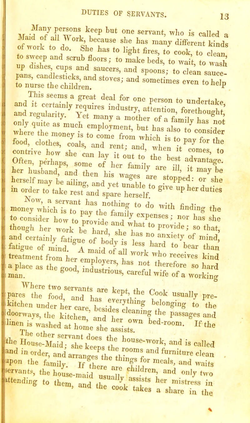 one servant, w]io is called a JVJaid of all ork, because she has many different kinds of work to do. She has to light fires, to cook, to clean scrub floors; to make beds, to wait, to wash p shes cups and saucers, and spoons; to clean sauce- Tnur^tL'cS^^^^^ “ *^olp This seems a great deal for one person to undertake “d 4uw”v  ?r feeftough : a a leguianty. 1 et many a mother of a family has nnf her husband, and then his w-irroc ^ terself may be ailing, and vet unableT ■‘’’‘‘i' °J m order to take restlnd s/arlTeSf »on^;':i,rchT“„Uv“.hr?“! to consider bo Vto Svfde ! ”1 '>“* *-= though her wl brhmd t'l and certainly fatigue of hnrl ' anxiety of mind, fatigue of mhd  A maife '’“I'' *“ treatment from her emplotrl has °ml Tb° T’™ a pWe as the goo, JJJus!-”:^ S? Pare7!:S' fooV“r1 '“I’*’ «»<>'' ““Hy pre- Utohen undt hm case tsidl:''','’’'”? doorways, the kitchen ’ and Iw *““f ‘J' Passages and 1-is washed at h::e“h‘‘ei‘:,r tie - called and m order, and arranges^he thi°°™F ^“™itnre clean , ■““‘'■c? to them, and the UkTkt fskrTtl”