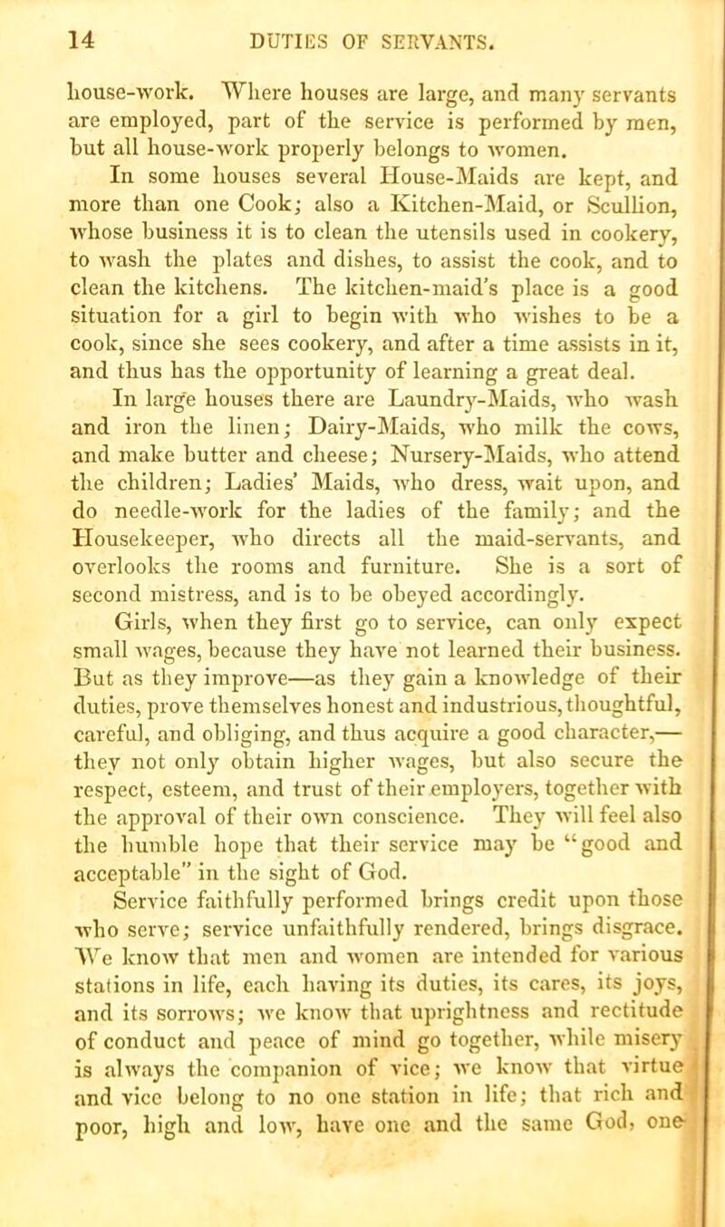 liouse-work. Where houses are large, and many servants are employed, part of the service is performed by men, hut all house-work properly belongs to women. In some houses several House-Maids are kept, and more than one Cook; also a Kitchen-Maid, or Sculhon, whose business it is to clean the utensils used in cookery, to wash the plates and dishes, to assist the cook, and to clean the kitchens. The kitchen-maid’s place is a good situation for a girl to begin with who wishes to be a cook, since she sees cookery, and after a time assists in it, and thus has the opportunity of learning a great deal. In large houses there are Laundrj’^-Maids, Avho wash and iron the linen; Dairy-Maids, who milk the cows, and make butter and cheese; Nursery-Maids, who attend the children; Ladies’ Maids, who dress, wait upon, and do needle-work for the ladies of the family; and the Housekeeper, who directs all the maid-servants, and overlooks the rooms and furniture. She is a sort of second mistress, and is to be obeyed accordingly. Girls, when they first go to service, can only expect small wages, because they have not learned their business. But as they improve—as they gain a knowledge of their duties, prove themselves honest and industrious, thoughtful, careful, and obliging, and thus acquire a good character,— they not only obtain higher wages, but also secure the respect, esteem, and trust of their employers, together with the approval of their own conscience. They will feel also the humble hope that their service may be “good and acceptable” in the sight of God. Service faithfully performed brings credit upon those who serve; service unfaithfully rendered, brings disgrace. AVe know that men and women are intended for various stations in life, each having its duties, its cares, its joys, and its sorrows; we know that uprightness and rectitude of conduct and peace of mind go together, while misery is always the companion of vice; we know that virtue and vice belong to no one station in life; that rich and- poor, high and low, have one and the same God, one- i