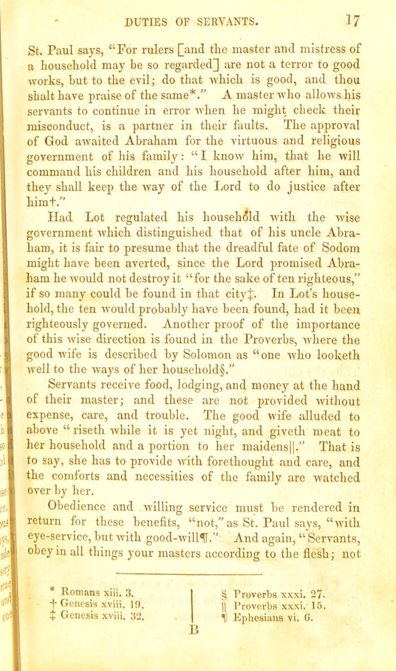 St. Paul says, “For rulers [and tlie master and mistress of a household may he so regarded] are not a terror to good works, hut to the evil; do that Avhich is good, and thou shalt have praise of the same*.” A master who allows his servants to continue in error when he might check their misconduct, is a partner in their faults. The approval of God awaited Abraham for the virtuous and religious government of his family: “ I know him, that he Avill command his children and his household after him, and they shall keep the way of the Ijord to do justice after himt.” Had Lot regulated his househ(5ld with the wise government which distinguished that of his uncle Abra- ham, it is fair to presume that the dreadful fate of Sodom might have been averted, since the Lord promised Abra- ham he would not destroy it “for the sake often righteous,” if so many could he found in that city;|;. In Lot’s house- hold, the ten would probably have been found, had it been righteously governed. Another proof of the importance of this wise direction is found in the Proverbs, where the good wife is described by Solomon as “one who looketli well to the ways of her household§.” Servants receive food, lodging, and money at the hand of their master; and these are not provided without expense, care, and trouble. The good wife alluded to above “ riseth while it is yet night, and giveth meat to her household and a portion to her maidens|l.” That is to say, she has to provide with forethought and care, and the comforts and necessities of the family are watched over by her. Obedience and willing service must be rendered in return for these benefits, “not, as St. Paul says, “with eye-service, but with good-will^.” And again, “ Servants, obey in all things your masters according to the flesh; not * Romans xiii. .1. -j- Genesis xviii. 10. t Genesis xviii. 32. § Proverbs xxxi. 27. 11 Proverbs xxxi. 10. I'lphesians vi. 0.