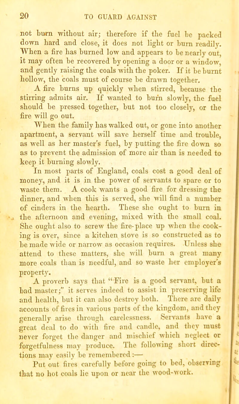 not bvH-n without air; therefore if the fuel he packed down hard and close, it does not light or hum readily. When a fire has burned low and appears to he nearly out, It may often he recovered by opening a door or a window, and gently raising the coals with the poker. If it he burnt hollow, the coals must of course he drawn together. A fire burns up quickly Avhen stirred, because the stirring admits air. If wanted to burn slowly, the fuel should he pressed together, hut not too closely, or the fire w'ill go out. When the family has walked out, or gone into another apartment, a servant will save herself time and trouble, as well as her master’s fuel, by putting the fire down so as to prevent the admission of more air than is needed to keep it burning slowly. In most parts of England, coals cost a good deal of money, and it is in the power of servants to spare or to waste them. A cook wants a good fire for dressing the dinner, and when this is served, she Mill find a number of cinders in the hearth. These she ought to burn in the afternoon and evening, mixed nith the small coal. She ought also to screAv the fire-place up when the cook- ing is over, since a kitchen stove is so constructed as to bemadeM’ide or narroM- as occasion requires. Unless she attend to these matters, she Mill burn a great many more coals than is needful, and so M'aste her employer’s property. A proverb says that “ Fire is a good servant, but a bad master;” it serves indeed to assist in preserving life and health, but it can also destroy both. There are daily accounts of fires in various parts of the kingdom, and they generally arise through carelessness. Servants have a great deal to do M’ith fire and candle, and tlicy must never forget the danger and mischief M’hich neglect or forgetfulness may produce. The folloM'ing short direc- tions may easily be remembered:— Put out fires carefully before going to bed, observing that no hot coals lie upon or near the Mood-Mork.