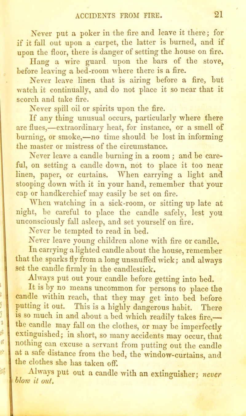 Never put a poker in the fire and leave it there; for if it fall out upon a carpet, the latter is burned, and if upon the floor, there is danger of setting the house on fire. Hang a -wire guard upon the bars of the stove, before leaving a hed-rooin where there is a fire. Never leave linen that is airing before a fire, hut watch it continually, and do not place it so near that it scorch and take fire. Never spill oil or spirits upon the fire. If any thing unusual occurs, particularly where there are flues,—extraordinary heat, for instance, or a smell of burning, or smoke,—no time should he lost in informing the master or mistress of the circumstance. Never leave a candle huniing in a room ; and he care- ful, on setting a candle down, not to place it too near linen, paper, or curtains. When carrying a light and stooping down with it in your hand, remember that your cap or handkerchief may easily he set on fire. When watching in a sick-room, or sitting up late at night, he careful to place the candle safely, lest you unconsciously fall asleep, and set yourself on fire. Never be tempted to read in bed. Never leave young children alone with fire or candle. In carrying a lighted candle about the house, remember that the sparks fly from a long unsnufied wick; and always set the candle firmly in the candlestick. Always put out your candle before getting into bed. It is by no means uncommon for persons to place the candle within reach, that they may get into bed before putting it out. This is a highly dangerous habit. There is so much in and about a bed Avhich readily takes fire,—■ the candle may fall on the clothes, or may he imperfectly extinguished; in short, so many accidents may occur, that nothing ean excuse a servant from putting out the candle at a safe distance from the bed, the 'window-curtains, and the clothes she has taken off. Always put out a candle with an extinguisher; ?iever blow it out.