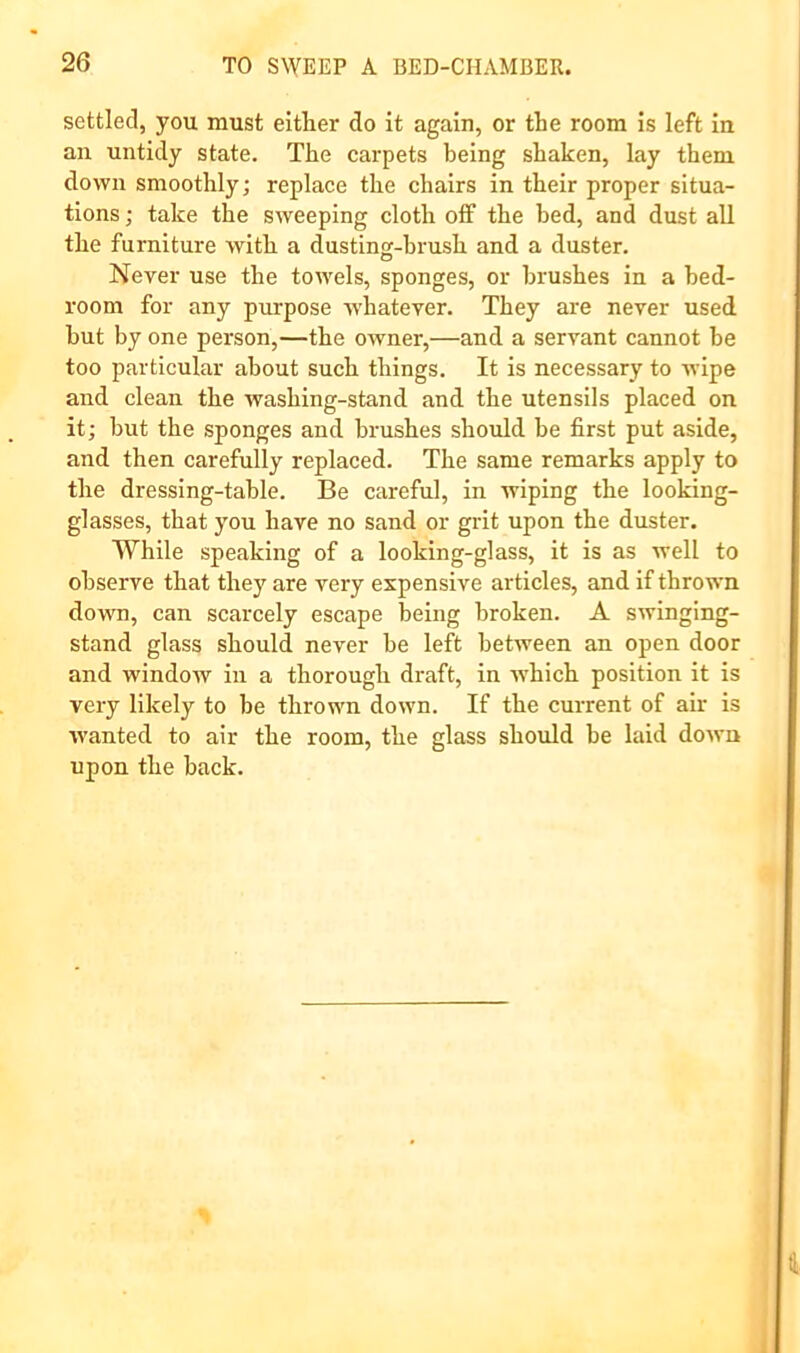 settled, you must eitlier do it again, or the room is left in an untidy state. The carpets being shaken, lay them down smoothly; replace the chairs in their proper situa- tions ; take the sweeping cloth off the bed, and dust all the furniture with a dusting-brush and a duster. Never use the towels, sponges, or brushes in a bed- room for any purpose whatever. They are never used but by one person,—the owner,—and a servant cannot he too particular about such things. It is necessary to wipe and clean the washing-stand and the utensils placed on it; hut the sponges and brushes should he first put aside, and then carefully replaced. The same remarks apply to the dressing-table. Be careful, in wiping the looking- glasses, that you have no sand or grit upon the duster. While speaking of a looking-glass, it is as well to observe that they are very expensive articles, and if thrown down, can scarcely escape being broken. A swinging- stand glass should never he left between an open door and window in a thorough draft, in w'hich position it is very likely to be thrown down. If the current of air is wanted to air the room, the glass should he laid down upon the back. i i