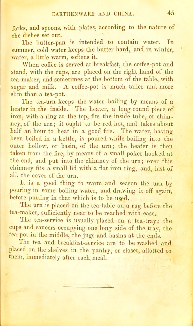 forks, and spoons, Avitli plates, according to the nature of the dishes set out. The hutter-pan is intended to contain water. In summer, cold water keeps the butter hard, and in winter, water, a little warm, softens it. When coffee is served at breakfast, the coffee-pot and stand, with the cups, are placed on the right hand of the tea-maker, and sometimes at the bottom of the table, with sugar and milk. A coffee-pot is much taller and more slim than a tea-pot. The tea-urn keeps the water boiling by means of a heater in the inside. The heater, a long round piece of iron, with a ring at the top, fits the inside tube, or chim- ney, of the urn; it ought to be red hot, and takes about half an hour to heat in a good fire. The Avater, having been boiled in a kettle, is poured while boiling into the outer holloAA, or basin, of the urn; the heater is then taken from the fire, by means of a small poker hooked at the end, and put into the chimney of the urn; over this chimney fits a small lid Avith a flat iron ring, and, last of all, the cover of the urn. It is a good thing to Avarm and season the urn by pouring in some boiling Avater, and draAving it off again, before putting in that Avhich is to be ug^d. The urn is placed on the tea-table on a rug before the tea-maker, sufficiently near to be reached Avitli ease. The tea-service is usually placed on a tea-tray; the cups and saucers occupying one long side of the tray, the tea-pot in the middle, the jugs and basins at the ends. The tea and breakfast-service are to be washed and placed on the shelves in the pantry, or closet, allotted to them, immediately after each meal.