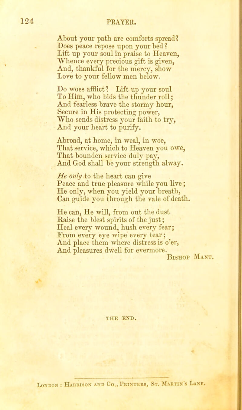 About your path are comforts spread? Does peace repose upon your bed ? Lift up your soul in praise to Heaven, Wlience every precious gift is given, And, thankful for the mercy, show Love to your fellow men below. Do woes afflict ? Lift up your soul To Him, who bids the thunder roll; And fearless brave the stoi-my hour. Secure in His protecting power. Who sends distress your faith to tiy. And your heart to purify. Abroad, at home, in weal, in woe. That service, which to Heaven you owe. That bounden service duly pay. And God shall be your strength alway. He only to the heai't can give Peace and true pleasure while you live; He only, when you yield your breath. Can guide you through the vale of death. He can. He will, from out the dust Raise the blest spirits of the just; Heal every wound, hush every fear; From every eye wupe every tear; And place them where distress is o’er. And pleasures dwell for evermore. Bishop Maxt. THE EXD. I.ONDOX : Haiikison and Co., rBiNTKBs, St. Mabtin's Lane.